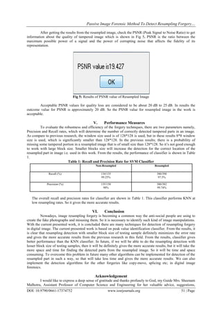 Passive Image Forensic Method To Detect Resampling Forgery…
DOI: 10.9790/0661-17374752 www.iosrjournals.org 51 | Page
After getting the results from the resampled image, check the PSNR (Peak Signal to Noise Ratio) to get
information about the quality of tampered image which is shown in Fig 5. PSNR is the ratio between the
maximum possible power of a signal and the power of corrupting noise that affects the fidelity of its
representation.
Fig 5: Results of PSNR value of Resampled Image
Acceptable PSNR values for quality loss are considered to be about 20 dB to 25 dB. In results the
outcome value for PSNR is approximately 20 dB. So the PSNR value for resampled image in the work is
acceptable.
V. Performance Measures
To evaluate the robustness and efficiency of the forgery techniques, there are two parameters namely,
Precision and Recall rates, which will determine the number of correctly detected tampered parts in an image.
As compare to previous research, the window size used is of 128*128 is used, but in these results 8*8 window
size is used, which is significantly smaller than 128*128. In the previous results; there is a probability of
missing some tampered portion in a resampled image that is of small size than 128*128. So it’s not good enough
to work with large block size. Smaller blocks size will increase the detection for the correct location of the
resampled part in image i.e. used in this work. From the results, the performance of classifier is shown in Table
1.
Table 1: Recall and Precision Rate for SVM Classifier
Non-Resampled Resampled
Recall (%) 134/135
99.25%
380/390
97.5%
Precision (%) 135/150
90%
380/382
99.74%
The overall recall and precision rates for classifier are shown in Table 1. This classifier performs KNN at
low resampling rates. So it gives the more accurate results.
VI. Conclusion
Nowadays, image resampling forgery is becoming a common way the anti-social people are using to
create the fake photographs and misusing them. So it is necessary to identify such kind of image manipulations.
With the current presented work, it is concluded there are many techniques for detection of resampling forgery
in digital image. The current presented work is based on peak value identification classifier. From the results, it
is clear that resampling detection with smaller block size of testing sample definitely minimizes the error rate
and gives the more accurate results from the previous research in this field. From the results, classifier gives
better performance than the KNN classifier. In future, if we will be able to do the resampling detection with
lesser block size of testing samples, then it will be definitely gives the more accurate results, but it will take the
more space and time for finding the detected parts from the resampled image. So it will be time and space
consuming. To overcome this problem in future many other algorithms can be implemented for detection of the
resampled part in such a way, so that will take less time and gives the more accurate results. We can also
implement the detection algorithms for the other forgeries like copy-move, splicing etc; in digital image
forensics.
Acknowledgement
I would like to express a deep sense of gratitude and thanks profusely to God, my Guide Mrs. Sheenam
Malhotra, Assistant Professor of Computer Science and Engineering for her valuable advice, suggestions,
 