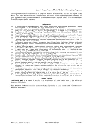 Passive Image Forensic Method To Detect Resampling Forgery…
DOI: 10.9790/0661-17374752 www.iosrjournals.org 52 | Page
encouragement and motivation helped me in completing the work in this manner. I also have best regards for Sri
Guru Granth Sahib World University, Fatehgarh Sahib, which gives me the opportunity to learn and spread the
light of education. I am especially thankful to my parents and brothers, who had always given me the courage,
best wishes, support during my career.
References
[1]. P. Sabeena Burvin, P.G. Scholar and J. Monica Esther, “Analysis Of Digital Image Splicing Detection,” IOSR Journal Of Computer
Engineering (IOSR-JCE), ISSN: 2278-0661, Vol. 16, pp.: 10-13, Issue No. 2, Ver. Xi, April 2014.
[2]. P. Subathra, A. Baskar and D. Senthil Kumar, “Detecting Image Forgeries Using Re-Sampling By Automatic Region Of Interest
(ROI),” Ictact Journal On Image And Video Processing, ISSN: 0976-9102, Vol. 02, pp.: 405-409, Issue No. 04, May 2014.
[3]. P.G. Gomase and N.R. Wankhade “Advanced Image Forgery Detection,” IOSR Journal of Computer Science (IOSR-JCE), ISSN:
2278-8727, pp.: 80-83, April 2014.
[4]. Sanawer Alam and Deepti Ojha, “A Literature Study on Image Forgery,” International Journal of Advance Research in Computer
Science and Management Studies, ISSN: 2321-7782, Vol. 2, pp.: 182-190, Issue No.10, October 2014.
[5]. Kusam, Pawanesh Abrol and Devanand, “Digital Tampering Detection,” Bijit - Bvicam’s International Journal of Information
Technology and Bharati Vidyapeeth’s Institute Of Computer Applications and Management (BVICAM), ISSN: 0973 – 5658, Vol.
01, pp.: 125-132, Issue No. 2, December 2009.
[6]. A. Meenakshi Sundaram and C. Nandini, “Investigational Study Of Image Forensic Applications, Techniques and Research
Directions,” International Journal Of Emerging Technology and Advanced Engineering, ISSN: 2250-2459, Vol. 4, pp.: 636-644,
Issue No. 8, August 2014.
[7]. E. Abhitha and V.J Arul Karthick., “Forensic Technique For Detecting Tamper In Digital Image Compression,” International
Journal of Advanced Research in Computer And Communication Engineering, Vol. 2, pp.: 1325-1330, Issue No. 3, March 2013.
[8]. A. Popescu and H. Farid, “Exposing Digital Forgeries In Color Filter Array Interpolated Images,” IEEE Transactions On Signal
Processing, Vol. 53, pp.: 3948-3959, Issue No. 10, October 2005.
[9]. Alin C Popescu and Hany Farid, “Exposing Digital Forgeries By Detecting Traces Of Resampling,” IEEE Transactions on Signal
Processing, ISSN: 1053-587x, Vol. 53, pp: 758 – 767, Issue No. 2, February 2005.
[10]. C. Matthew and K. J. Ray Stamn, Liu, “Forensic Detection Of Image Manipulation using Statistical Intrinsic Fingerprints,” IEEE
Transaction on Information Forensics and Security, Vol. 5, pp: 492-506, Issue No. 3, March 2008.
[11]. Babak Mahdian and Stanislav Saic, “Detection of Resampling Supple-Mented with Noise Inconsistencies Analysis for Image
Forensics,” International Conference on Computational Sciences and Its Applications, Vol. 8, pp: 546-556, Issue No. 4, 2008.
[12]. V Mire Archana, S. B. Dhok, N J Mistry and P. D. Porey, “Resampling Detection in Digital Images,” International Journal of
Computer Applications, ISSN: 0975 – 8887, Vol. 84, pp: 24-29, Issue No. 8, December 2013.
[13]. F. Uccheddu, A. De Rosa, A. Piva., and M. Barni., “Detection Of Resampled Images: Performance Analysis And Practical
Challenges,” 18th
Europeon Signal Processing Conference (Eusipco-2010), Issn: 2076-1465, Vol. 2, pp: 1675-1679, Issue No.
August 2014.
[14]. Yan Cheng, “Research on Forensic Identification of Forged Images,” International Conference on Mechatronic Sciences, Electric
Engineering and Computer (MEC), ISSN: 4799-2565, Vol.1, pp: 1152-1155, Issue No.13 December 2013.
[15]. Gupta Pankaj, Singh Jaspal, Arora Anterpreet Kaur and Mahajan Shashi, “Digital Forensics- A Technological Revolution In
Forensic,” J Indian Acad Forensic Med., ISSN: 0971-0973, Vol. 33, pp: 166-170, Issue No. 2, June 2011.
[16]. S. Thirumagal and Dr. S. Allwin, “Image Manipulation Detection Using Intrinsic Statistical Fingerprints,” International Journal Of
Advanced Research In Computer Science and Software Engineering, ISSN: 2277128x, Vol. 2, pp: 207-212, Issue No. 6, June 2012.
Author Profile
Amaninder Kaur is a student of M.Tech (CSE department), Sri Guru Granth Sahib World University
Fatehgarh Sahib, India.
Mrs. Sheenam Malhotra is assistant professor of CSE department, Sri Guru Granth Sahib World University
Fatehgarh Sahib, India.
 