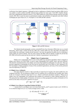 Improving Data Storage Security In Cloud Computing Using…
DOI: 10.9790/0661-17414853 www.iosrjournals.org 50 | Page
verification from digital signatures. Although he tried to implement an identity based encryption (IBE), but he
was unable to reach a solution and IBE remained open problem for many years. Until 2001, Franklin, Boneh,
and Cocks independently proposed scheme to solve IBE problem by using bilinear pairings and have provable
security. IBC allow to any two users to communicate securely, and verification of signatures each other without
exchanging any type of keys [14, 15, 16].Figure (1) view IBS and IBE schemes.
Figure 1: IBE and IBS Schemes
The Identity-basedcryptography systems containthePrivate Key Generator (PKG) that act as a trusted
third party, which create a master private key (Mk) and a master public key (Ps), then PKG will publish the
master public key and keeps a master private keysecret. Any user can generate his public key by combining a
master public key and his identity. The user must connects the PKG with his identity to obtain his private key
(Pr). PKG will use the master private key and user’s identity to generateuser’s private key[17].
VI. Elliptic Curve Cryptosystem
Elliptic curve cryptography (ECC) is one of the public key encryption algorithms which is depend on
elliptic curve theory over finite fields. It used to make cryptographic keys smaller, faster, and more efficient.
The functions and characteristics of an elliptic curves have been studied in mathematics for 150 years. Their use
has been suggested in cryptography for the first time by Neal Koblitz and Victor Miller in 1985, separately [18].
ECC has begun to obtain acceptance of many of the accredited organizations, and many of the security protocols
since the beginning of 1990 [19].
6.1 Elliptic Curve Arithmetic
The main attraction of ECC is that it provides an equal level of security, but much smaller key size
compared with RSA. We can defined an elliptic curve by equation all its coefficients and variables take values
in the set of integers within the range from 0 to p-1, which is performed calculations modulo p. When use an
elliptic curve for cryptography, the coefficients and variables are restricted in a finite Abelian group
[20, 21].
The group that has a finite number of elements, it's known as a finite groupand the number of elements in 𝔾 is
known as the order of 𝔾 [22].ECC equation over 𝔽 𝟐 𝒎is:
6.2 Elliptic Curve Discrete Logarithm Problem (ECDLP)
Assume that E is an elliptic curve over some finite field 𝔽q, and P a point of order n on E. ECDLP on
E is to find the integer d ∈ [1,n–1], if such an integer exists, so that
Q = dP, where dP = P + P + ...+P

We can say about the group (𝔾) is an Abelian group or commutative group if achieved the following condition: m ∙ n=n ∙ m for all m,n in𝔾.
d times
 