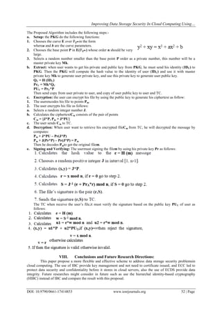 Improving Data Storage Security In Cloud Computing Using…
DOI: 10.9790/0661-17414853 www.iosrjournals.org 52 | Page
The Proposed Algorithm includes the following steps:-
a. Setup: the PKG do the following functions:
1. Chooses the curve E over 𝔽 𝟐 𝒎in the form
wherea and b are the curve parameters.
2. Chooses the base point P in E(𝔽 𝟐 𝒎) whose order n should be very
large.
3. Selects a random number smaller than the base point P order as a private number, this number will be a
master private key Mk.
b. Extract: when user wants to get his private and public key from PKG, he must send his identity (IDU) to
PKG. Then the PKG will compute the hash value to the identity of user (IDU) and use it with master
private key Mk to generate user private key, and use this private key to generate user public key.
QU = H (IDU)
PrU = Mk*QU
PUU = PrU*P
Then send copy from user private to user, and copy of user public key to user and TC.
c. Encryption: the user can encrypt his file by using the public key to generate his ciphertext as follow:
1. The userencodes his file to points Pm.
2. The user encrypts his file as follows:
a. Selects a random integer number J.
b. Calculates the ciphertextCm consists of the pair of points
Cm = {J*P, Pm + J*PU}
c. The user sends Cm to TC.
d. Decryption: When user want to retrieve his encrypted fileCm from TC, he will decrypted the message by
computes:
Pm + J*PU – Pr(J*P)
Pm + J(Pr*P) – Pr(J*P) = Pm
Then he decodes Pmto get the original filem.
e. Signing and Verifying: The usermust signing the filem by using his private key Pr as follows:
The TC when receive the user’s file,it must verify the signature based on the public key PUU of user as
follows:
VIII. Conclusions and Future Research Directions:
This paper propose a more flexible and effective scheme to address data storage security problemsin
cloud computing. The use of IBC provide key management and not need to certificate issued, and ECC led to
protect data security and confidentiality before it stores in cloud servers, also the use of ECDS provide data
integrity. Future researches might consider in future such as use the hierarchal identity-based cryptography
(HIBC) instead of IBC and compare the result with this proposal.
 