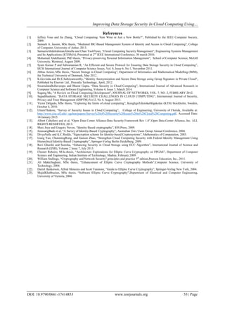 Improving Data Storage Security In Cloud Computing Using…
DOI: 10.9790/0661-17414853 www.iosrjournals.org 53 | Page
References
[1]. Jeffrey Voas and Jia Zhang, “Cloud Computing: New Wine or Just a New Bottle?”, Published by the IEEE Computer Society,
2009.
[2]. Sameeh A. Jassim, MSc thesis, “Mediated IBC-Based Management System of Identity and Access in Cloud Computing”, College
of Computer, University of Anbar, 2013.
[3]. SameeraAbdulrahmanAlmulla and Chan YeobYeun, “Cloud Computing Security Management”, Engineering Systems Management
and Its Applications (ICESMA), Presented at 2nd
IEEE International Conference, 30 march 2010.
[4]. Mohamed Abdelhamid, PhD thesis, “Privacy-preserving Personal Information Management”, School of Computer Science, McGill
University, Montreal, August 2009.
[5]. Syam Kumar P and Subramanian R, “An Efficient and Secure Protocol for Ensuring Data Storage Security in Cloud Computing”,
IJCSI International Journal of Computer Science Issues, Vol. 8, Issue 6, No 1, November 2011.
[6]. Abbas Amini, MSc thesis, “Secure Storage in Cloud Computing”, Department of Informatics and Mathematical Modelling (IMM),
the Technical University of Denmark, May 2012.
[7]. K.Govinda and Dr.E.Sathiyamoorthy, "Identity Anonymization and Secure Data Storage using Group Signature in Private Cloud",
Published by Elsevier Ltd., Procedia Technology, April, 2012.
[8]. SwarnalataBollavarapu and Bharat Gupta, “Data Security in Cloud Computing”, International Journal of Advanced Research in
Computer Science and Software Engineering, Volume 4, Issue 3, March 2014.
[9]. Sugang Ma, “A Review on Cloud Computing Development”, JOURNAL OF NETWORKS, VOL. 7, NO. 2, FEBRUARY 2012.
[10]. SajjadHashemi, “DATA STORAGE SECURITY CHALLENGES IN CLOUD COMPUTING”, International Journal of Security,
Privacy and Trust Management (IJSPTM) Vol 2, No 4, August 2013.
[11]. Victor Delgado, MSc thesis, “Exploring the limits of cloud computing”, KungligaTekniskaHögskolan (KTH) Stockholm, Sweden,
October 4, 2010.
[12]. UttamThakore, “Survey of Security Issues in Cloud Computing”, College of Engineering, University of Florida, Available at:
http://www.cise.ufl.edu/~sgchen/papers/Survey%20of%20Security%20Issues%20in%20Cloud%20Computing.pdf, Accessed Date:
14 January 2015.
[13]. Albert Caballero and et al, “Open Data Center Alliance:Data Security Framework Rev 1.0”,Open Data Center Alliance, Inc. ALL
RIGHTS RESERVED, 2013.
[14]. Marc Joye and Gregory Neven, “Identity Based cryptography”, IOS Press, 2009.
[15]. JoonsangBaek et al, “A Survey of Identity-Based Cryptography”, Australian Unix Users Group Annual Conference, 2004.
[16]. DivyaNalla and K.C.Reddy, “Signcryption scheme for Identity-based Cryptosystems”, Mathematics of Computation, 2003.
[17]. Liang Yan, ChunmingRong, and Gansen Zhao, “Strengthen Cloud Computing Security with Federal Identity Management Using
Hierarchical Identity-Based Cryptography”, Springer-Verlag Berlin Heidelberg, 2009.
[18]. Ravi Gharshi and Suresha, “Enhancing Security in Cloud Storage using ECC Algorithm”, International Journal of Science and
Research (IJSR), Volume 2 Issue 7, July 2013.
[19]. Chester Rebeiro, M.Sc.thesis, “Architecture Explorations for Elliptic Curve Cryptography on FPGAS”, Department of Computer
Science and Engineering, Indian Institute of Technology, Madras, February 2009.
[20]. William Stallings, “Cryptography and Network Security”,principles and practice 5th
edition,Pearson Education, Inc., 2011.
[21]. Ali MakkiSagheer, MSc thesis, “Enhancement of Elliptic Curve Cryptography Methods”,Computer Science, University of
Technology, 2004.
[22]. Darrel Hankerson, Alfred Menezes and Scott Vanstone, “Guide to Elliptic Curve Cryptography”, Springer-Verlag New York, 2004.
[23]. MajidKhabbazian, MSc thesis, “Software Elliptic Curve Cryptography”,Department of Electrical and Computer Engineering,
University of Victoria, 2004.
 
