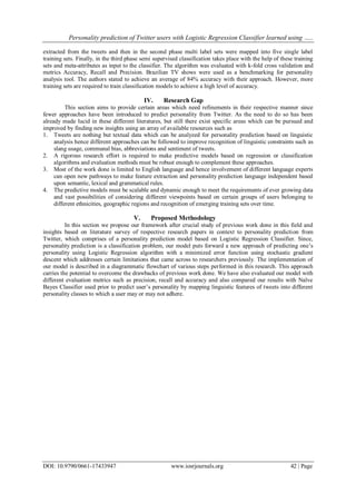 Personality prediction of Twitter users with Logistic Regression Classifier learned using …..
DOI: 10.9790/0661-17433947 www.iosrjournals.org 42 | Page
extracted from the tweets and then in the second phase multi label sets were mapped into five single label
training sets. Finally, in the third phase semi supervised classification takes place with the help of these training
sets and meta-attributes as input to the classifier. The algorithm was evaluated with k-fold cross validation and
metrics Accuracy, Recall and Precision. Brazilian TV shows were used as a benchmarking for personality
analysis tool. The authors stated to achieve an average of 84% accuracy with their approach. However, more
training sets are required to train classification models to achieve a high level of accuracy.
IV. Research Gap
This section aims to provide certain areas which need refinements in their respective manner since
fewer approaches have been introduced to predict personality from Twitter. As the need to do so has been
already made lucid in these different literatures, but still there exist specific areas which can be pursued and
improved by finding new insights using an array of available resources such as
1. Tweets are nothing but textual data which can be analyzed for personality prediction based on linguistic
analysis hence different approaches can be followed to improve recognition of linguistic constraints such as
slang usage, communal bias, abbreviations and sentiment of tweets.
2. A rigorous research effort is required to make predictive models based on regression or classification
algorithms and evaluation methods must be robust enough to complement these approaches.
3. Most of the work done is limited to English language and hence involvement of different language experts
can open new pathways to make feature extraction and personality prediction language independent based
upon semantic, lexical and grammatical rules.
4. The predictive models must be scalable and dynamic enough to meet the requirements of ever growing data
and vast possibilities of considering different viewpoints based on certain groups of users belonging to
different ethnicities, geographic regions and recognition of emerging training sets over time.
V. Proposed Methodology
In this section we propose our framework after crucial study of previous work done in this field and
insights based on literature survey of respective research papers in context to personality prediction from
Twitter, which comprises of a personality prediction model based on Logistic Regression Classifier. Since,
personality prediction is a classification problem, our model puts forward a new approach of predicting one’s
personality using Logistic Regression algorithm with a minimized error function using stochastic gradient
descent which addresses certain limitations that came across to researchers previously. The implementation of
our model is described in a diagrammatic flowchart of various steps performed in this research. This approach
carries the potential to overcome the drawbacks of previous work done. We have also evaluated our model with
different evaluation metrics such as precision, recall and accuracy and also compared our results with Naïve
Bayes Classifier used prior to predict user’s personality by mapping linguistic features of tweets into different
personality classes to which a user may or may not adhere.
 