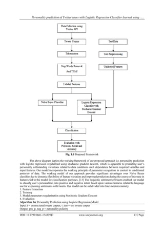 Personality prediction of Twitter users with Logistic Regression Classifier learned using …..
DOI: 10.9790/0661-17433947 www.iosrjournals.org 43 | Page
Fig. 1.0 Proposed Framework
The above diagram depicts the working framework of our proposed approach i.e. personality prediction
with logistic regression regularized using stochastic gradient descent, which is agreeable to predicting user’s
personality withstanding variations related to data conditions such dependence between required variables and
input features. Our model incorporates the working principle of parameter recognition in context to conditional
posterior of data. The working model of our approach provides significant advantages over Naïve Bayes
classifier due to dynamic flexibility of feature variation and improved prediction during the course of increase in
features fed to the model for classification purposes. [13] The linguistic sentiment of tweets enabled our model
to classify user’s personalities into positive and negative intent based upon various features related to language
use for expressing sentiments with tweets. Our model can be subdivided into four modules namely,
1. Feature Extraction
2. Training
3. Model parameters regularization using Stochastic Gradient Descent
4. Evaluation
Algorithm for Personality Prediction using Logistic Regression Model
Input: t = unstructured tweets corpus, t_test = test tweets corpus
Output: pos_p, neg_p = personality polarity
 
