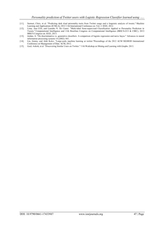 Personality prediction of Twitter users with Logistic Regression Classifier learned using …..
DOI: 10.9790/0661-17433947 www.iosrjournals.org 47 | Page
[11]. Sumner, Chris, et al. "Predicting dark triad personality traits from Twitter usage and a linguistic analysis of tweets." Machine
Learning and Applications (ICMLA), 2012 11th International Conference on. Vol. 2. IEEE, 2012.
[12]. Lima, Ana CES, and Leandro N. De Castro. "Multi-label Semi-supervised Classification Applied to Personality Prediction in
Tweets." Computational Intelligence and 11th Brazilian Congress on Computational Intelligence (BRICS-CCI & CBIC), 2013
BRICS Congress on. IEEE, 2013.
[13]. Jordan, A. "On discriminative vs. generative classifiers: A comparison of logistic regression and naive bayes." Advances in neural
information processing systems 14 (2002): 841.
[14]. Lin, Jimmy, and Alek Kolcz. "Large-scale machine learning at twitter."Proceedings of the 2012 ACM SIGMOD International
Conference on Management of Data. ACM, 2012.
[15]. Goel, Ashish, et al. "Discovering Similar Users on Twitter." 11th Workshop on Mining and Learning with Graphs. 2013.
 