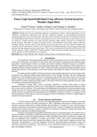 IOSR Journal of Computer Engineering (IOSR-JCE)
e-ISSN: 2278-0661,p-ISSN: 2278-8727, Volume 17, Issue 4, Ver. IV (July – Aug. 2015), PP 37-45
www.iosrjournals.org
DOI: 10.9790/0661-17443745 www.iosrjournals.org 37 | Page
Fuzzy Logic based Individual Crop Advisory System based on
Weather Input Data
Swati P. Pawar1
, Sarika A Hajare1
and Prajakta A. Satarkar1
1
(Department of Computer Science and Engineering, SVERI’s College of Engineering, Pandharpur, India)
Abstract: Weather has the most significant influence on agriculture. Various weather phenomenon such as
cloudiness, precipitation, temperature, and wind have significant influence on agri-management decisions,
management practices and cost of cultivation. Therefore, there is need for development of crop specific advisory
to an individiual farmers based on various crop parameters such as type of crop, age of crop, location of crop
etc. However, existing advisories are region specific and gives vague advisory and also not available for
specific location. This paper is focused on giving overview of development of fuzzy logic based to generate
automatic advisory based on type of crop, location of crop and age of the crop. The expert knowledge base
available with the agricultural scientists will be utilized for developing automatic crop advisory system using
machine learning approach such as Fuzzy Logic. This system is developed with the help of PHP and GUI of
weather advisory is made in MATLAB. Testing of realistic weather data and randomly generated weather data
is done and Success Rate of both data was calculated.
Keywords -Fuzzy Logic, Weather Data, Weather Advisory System, Crop Advisory System.
I. Introduction
The introduction of the paper should explain the nature of the problem, previous work, purpose, and the
contribution of the paper. The contents of each section may be provided to understand easily about the paper.
Agriculture in India depends heavily on weather and climate conditions. Weather forecasts are useful for
decisions regarding crop choice, crop variety, planting/harvesting dates, and investments in farm inputs such as
irrigation, fertilizer, pesticide, herbicide etc. Hence, improved weather forecast based agromet advisory service
greatly helps farmers to take advantage of benevolent weather and mitigate the impacts of malevolent weather
situation.
The quality and the reliability of long range forecast and extended range forecast are to be improved for
preparation and improved weather based agro-advisories. Early drought warnings and their management
strategies are to be expended to district level. For monitoring crop growth I any current season, for each crop
species, preparation of crop weather diagrams or calendars depicting current events of crop growth is advisable.
Development of weather based forewarning systems is the need of the hour in limiting possible excessive usage
of insecticides, pesticides and fungicides [1].
Compared to various other sectors of economy, agriculture is unique, whose output is largely
dependent on weather conditions. Further to this, it also depends on management aspects of preventing the crops
from severe weather conditions. This study begins with highlighting the significance of short and medium range
weather forecasts for making adjustments in daily farm operations, followed by detailed description of how
weather forecasts are generated and disseminated by the NCMRWF through its AAS units. It is logical to think
that dissemination of information in vernacular languages to the farm households would have a higher degree of
uptake by the target groups [2].
II. Present Theories and Practices
V. Rao et al [1] provides the overview of the Agrometeorological activities and integration of modern
tools in relation to achieve sustainable agriculture in future. Significant achievements include creation of a
network of agromet observatories, climatic database and development of models for crop yield forecasting,
climatic classification of agricultural, starting of agro advisory units, creating of databank for agrometeorology,
integrated agro advisory services, creation of facilities for training and capacity building and national and
international cooperation through joint programmes.
Anurag et al [3] proposed Geographical Information System in agrometeorology. The versatile tools or
operators available in GIS help in analyzing meteorological data precisely and quickly. GIS methods allow the
intensive analysis of spatial and temporal patterns of many atmospheric parameters, providing an in-depth look
into the regularities and variability of weather and climate. Timely and accurate Agrometeorological
information and forecasts have been recognized as effective tools for crucial decision making in routine farm
operations. Surendersingh et al [4] has developed web based Agrometeorological information system for
sustainable agricultural development. The efficiency of any Agrometeorological service lies in its ability to
 