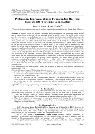 IOSR Journal of Computer Engineering (IOSR-JCE)
e-ISSN: 2278-0661,p-ISSN: 2278-8727, Volume 17, Issue 5, Ver. I (Sep. – Oct. 2015), PP 31-38
www.iosrjournals.org
DOI: 10.9790/0661-17513138 www.iosrjournals.org 31 | Page
Performance Improvement using Pseudorandom One Time
Password (OTP) in Online Voting System
Preeti Ahlawat1,
Rainu Nandal1*
1
University Institute of Engineering and Technology, Maharshi Dayanand University, Rohtak, India (124001)
Abstract: In today’s world of growing advanced mobile technologies, the traditional voting method
can be changed to a newer and effective approach termed as mobile voting. The Mobile voting system
provides a convenient, easy and efficient way to vote eliminating the shortcomings oftraditional approach. In
this paper we propose to build an E-Voting system which is basically an online voting system through
which people can cast their vote through their smart phones or by using an e-voting website. To
achieve the required security we are using OTP (one time password)approach , which is most commonly
on the web to tell the difference between a human using a web service and an automated bot thus
making the website more secure against spam- bot attacks. If the results of the matching algorithm are
three point match then checks whether this person own voter ID after that it will check with AADHAAR ID,
If he has the right to vote then a voting form is presented to him, and the third level of authentication is
carried out by using One Time Password (OTP) principle. The OTP principle emphasizes that each time the
user tries to log on, the algorithm produces pseudorandom output thus improving the security. The
result shows that the proposed algorithm capable of finding over 90% of the faces in database and allows
their voter to vote in approximately 58 seconds. choices regarding exact issues, pieces of rule, citizen
initiatives, constitutional amendments, recalls and/or to select their government and political
representatives. [19] Nowadays Technology is being used more and more as a tool to contribution voters
to cast their votes. To allow the use of this right, almost all voting systems around the world contain the
following steps:
Voter identification and authentication, voting and recording of votes cast, vote counting, publication of
election results. [16]
Voter identification is required during of the electoral process:
1. first for voter registration in direction to establish the right to vote and then, at voting time, to allow
a citizen to use their right to vote by authenticating if the person satisfies all the requirement
sneeded to vote (authentication). [14]
2. Security is important of the e-voting process. Therefore the necessity of designing a secure e-
voting system is very important. Generally, mechanisms that ensure the security and privacy of
an election can be time consuming, expensive for election administrators, and inconvenient for
voters.[12]
Keywords: mobile; voting; digital voting; one time password (OTP), Pseudo-random number
I. Introduction
The aim of this research is to project an appropriate application for real time online electronic voting
systems for polling commission.[17]The voting is to permit voters to use their right to prompt their
3. There are different stages of e-voting security. Therefore serious actions must be occupied to
keep it out of public domain. Also, security must be practical to hide votes from publicity. [9]
4. There is no capacity or measurement for acceptable security level, because the level depends on
type of the information. An acceptable security level is a constant cooperation between usability
and power of security method.[7]
II. Literature Review
In [1], the author Kohno T., Stubblefield A., Rubin A. and Wallach D. S, (2004), describes the
security features of the electronic voting system and e-voting system is better than manual voting system.
Also, the author shows that voters, without any insider privileges can cast unlimited votes without
being detected by any mechanisms within the voting terminal software.
In [2], the author CiprianStănică- Ezeanu (2008) reviewed e-voting procedure by
describing its advantages and disadvantages. His work wasmajorly on the security measures such as
firewalls or SSL communications which are necessary but not sufficient to guarantee
the specificsecurity requirements of e-voting. Also, the author describes the additional layer of
 