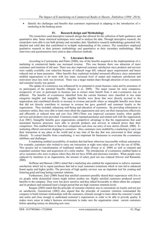 The Impact of E-marketing on Commercial Banks in Harare, Zimbabwe (1994 -2014).
DOI: 10.9790/0661-17524044 www.iosrjournals.org 41 | Page
 Identify the challenges and benefits that customers experienced in adapting to the introduction of e-
marketing in the banking sector.
IV. Research design and Methodology
The researchers used descriptive research design that allowed for the collection of both qualitative and
quantitative data. Some statistical techniques were used to analyse the data. Through descriptive research, the
researchers were able to use both primary and secondary data. Qualitative research methodology generated rich,
detailed and valid data that contributed to in-depth understanding of the context. The researchers employed
qualitative research as their primary methodology and quantitative as their secondary methodology. Both
interviews and questionnaires were used as data collection methods.
V. Literature Review
According to Czerniawska and Potter (2000), one of the benefits acquired in the implementation of e-
marketing in commercial banks was increased revenue. This was because there was attraction of more
customers and retention of old ones. There was also improved customer satisfaction since products and services
were readily available, cost reduction because of reduced wage bill, reduced space requirements and hence
reduced rent or lease payments. Other benefits they explained included increased efficiency since automation
enabled organisations to do more with less input, increased level of output and employee satisfaction and
motivation since less work was involved. There was a larger market share through attraction of new customers
and customer loyalty was gained.
The uptake of e-commerce was influenced by its potential to create business value and by awareness of
its participants of the potential benefits (Magutu et al., 2009). The major reason for most companies,
irrespective of size, to participate in business was to extract some benefit from it and e-commerce was no
different. The benefits of e-commerce identified from the current literature were classified in two main
categories tangible and intangible. The tangible benefits were those that were directly accrued to the
organization and contributed directly to increase in revenue and profit where as intangible benefits were those
that did not directly contribute to increase in revenue but gave goodwill and customer loyalty to the
organization. They included, enhancing well-being and education of customers. By providing information to
customers online, they were able to learn more about the organization and carry out their transactions effectively
and efficiently at reduced time and cost (Lee 2001).There was improved consumer loyalty, when quality
services and products were provided. Customers made repeated purchases and related well with the organization
(Lee 2001). Intangible benefits gave organizations competitive advantage in that the organizations that used
automated business processes were able to provide products and services at reduced prices than their
competitors. This enabled them to beat their competitors and close out entry of new entries (Straub, 2000). E-
marketing offered convenient shopping to customers. Also, customers were enabled by e-marketing to carry out
their transaction at any place in the world and at any time of the day that was convenient to their unique
lifestyle. To extract benefits from e-marketing, it was important for businesses to overcome the e-commerce
inhibitors and challenges.
E-marketing enabled accessibility of markets that had been otherwise inaccessible without automation.
For example, customers who wished to carry out transaction at night were taken care of by the use of ATMs.
This process led to transformation of traditional market chain (Fraser et al. 2000) as well as retained and
expanded customer base and acquisition of a niche market. The introduction of e-commerce enabled banks to
serve customers who were in places where they did not have ATMs and electronic transfers. When people were
replaced by machines in an organization, the amount of salary paid out was reduced (Grover and Ramanlal,
2000).
Hoffman and Bateson (2001) stated that e-marketing also enabled the organization to achieve customer
satisfaction which led to repeat purchases that led to loyal customers (retention) which in turn led to enhanced
brand equity and higher profits. The provision of high quality services was an important tool for creating and
fostering good and long lasting customer relations.
Furthermore, Zairi (2000) found that satisfied customers possibly shared their experiences with five or
six people while dissatisfied clients might inform another ten. Highly satisfied customers produced several
benefits to the company. They were less price sensitive and they talked favourably to others about the company
and its products and remained loyal a longer period that are high customer retention levels.
Keegan (2002) stated that the principle of customer retention was to concentrate on loyalty and not just
on satisfaction. Gummerson (2002) also argued that the principle of customer retention commanded the
company to build intimate relationships with the customers, intimate enough to learn about the customer’s needs
and wants and close enough to understand customer’s expectations in order to be able to provide quality. It
makes more sense in today’s business environment to make sure the organisation retain current customers
before spending money on attracting new ones.
 