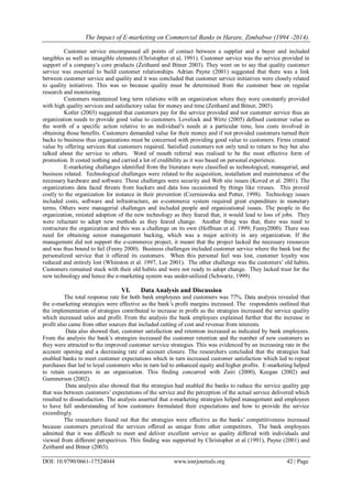 The Impact of E-marketing on Commercial Banks in Harare, Zimbabwe (1994 -2014).
DOI: 10.9790/0661-17524044 www.iosrjournals.org 42 | Page
Customer service encompassed all points of contact between a supplier and a buyer and included
tangibles as well as intangible elements (Christopher et al, 1991). Customer service was the service provided in
support of a company’s core products (Zeithaml and Bitner 2003). They went on to say that quality customer
service was essential to build customer relationships. Adrian Payne (2001) suggested that there was a link
between customer service and quality and it was concluded that customer service initiatives were closely related
to quality initiatives. This was so because quality must be determined from the customer base on regular
research and monitoring.
Customers maintained long term relations with an organization where they were constantly provided
with high quality services and satisfactory value for money and time (Zeithaml and Bitner, 2003).
Kotler (2003) suggested that customers pay for the service provided and not customer service thus an
organization needs to provide good value to customers. Lovelock and Wirtz (2005) defined customer value as
the worth of a specific action relative to an individual’s needs at a particular time, less costs involved in
obtaining those benefits. Customers demanded value for their money and if not provided customers turned their
backs to business thus organizations must be concerned with providing good value to customers. Firms created
value by offering services that customers required. Satisfied customers not only tend to return to buy but also
talked about the service to others. Word of mouth referral was realised to be the most effective form of
promotion. It costed nothing and carried a lot of credibility as it was based on personal experience.
E-marketing challenges identified from the literature were classified as technological, managerial, and
business related. Technological challenges were related to the acquisition, installation and maintenance of the
necessary hardware and software. These challenges were security and Web site issues (Koved et al. 2001). The
organizations data faced threats from hackers and data loss occasioned by things like viruses. This proved
costly to the organization for instance in their prevention (Czerniawska and Potter, 1998). Technology issues
included costs, software and infrastructure, an e-commerce system required great expenditure in monetary
terms. Others were managerial challenges and included people and organizational issues. The people in the
organization, resisted adoption of the new technology as they feared that, it would lead to loss of jobs. They
were reluctant to adopt new methods as they feared change. Another thing was that, there was need to
restructure the organization and this was a challenge on its own (Hoffman et al. 1999; Feeny2000). There was
need for obtaining senior management backing, which was a major activity in any organization. If the
management did not support the e-commerce project, it meant that the project lacked the necessary resources
and was thus bound to fail (Feeny 2000). Business challenges included customer service where the bank lost the
personalized service that it offered its customers. When this personal feel was lost, customer loyalty was
reduced and entirely lost (Whinston et al. 1997, Lee 2001). The other challenge was the customers’ old habits.
Customers remained stuck with their old habits and were not ready to adopt change. They lacked trust for the
new technology and hence the e-marketing system was under-utilized (Schwartz, 1999).
VI. Data Analysis and Discussion
The total response rate for both bank employees and customers was 77%. Data analysis revealed that
the e-marketing strategies were effective as the bank’s profit margins increased. The respondents outlined that
the implementation of strategies contributed to increase in profit as the strategies increased the service quality
which increased sales and profit. From the analysis the bank employees explained further that the increase in
profit also came from other sources that included cutting of cost and revenue from interests.
Data also showed that, customer satisfaction and retention increased as indicated by bank employees.
From the analysis the bank’s strategies increased the customer retention and the number of new customers as
they were attracted to the improved customer service strategies. This was evidenced by an increasing rate in the
account opening and a decreasing rate of account closure. The researchers concluded that the strategies had
enabled banks to meet customer expectations which in turn increased customer satisfaction which led to repeat
purchases that led to loyal customers who in turn led to enhanced equity and higher profits. E-marketing helped
to retain customers in an organisation. This finding concurred with Zairi (2000), Keegan (2002) and
Gummerson (2002).
Data analysis also showed that the strategies had enabled the banks to reduce the service quality gap
that was between customers’ expectations of the service and the perception of the actual service delivered which
resulted to dissatisfaction. The analysis asserted that e-marketing strategies helped management and employees
to have full understanding of how customers formulated their expectations and how to provide the service
exceedingly.
The researchers found out that the strategies were effective as the banks’ competitiveness increased
because customers perceived the services offered as unique from other competitors. The bank employees
admitted that it was difficult to meet and deliver excellent service as quality differed with individuals and
viewed from different perspectives. This finding was supported by Christopher et al (1991), Payne (2001) and
Zeithaml and Bitner (2003).
 