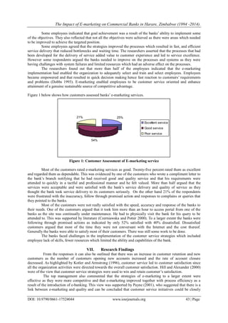 The Impact of E-marketing on Commercial Banks in Harare, Zimbabwe (1994 -2014).
DOI: 10.9790/0661-17524044 www.iosrjournals.org 43 | Page
Some employees indicated that goal achievement was a result of the banks’ ability to implement some
of the objectives. They also reflected that not all the objectives were achieved as there were areas which needed
to be improved to achieve the targeted position.
Some employees agreed that the strategies improved the processes which resulted in fast, and efficient
service delivery that reduced bottlenecks and waiting time. The researchers asserted that the processes that had
been developed for the delivery of service added value to customer experience and led to service excellence.
However some respondents argued the banks needed to improve on the processes and systems as they were
having challenges with system failures and limited resources which had an adverse effect on the processes.
The researchers found out that more than half of the employees indicated that the e-marketing
implementation had enabled the organization to adequately select and train and select employees. Employees
became empowered and that resulted in quick decision making hence fast reaction to customers’ requirements
and problems (Dobbs 1993). E-marketing enabled employees to be customer service oriented and enhance
attainment of a genuine sustainable source of competitive advantage.
Figure 1 below shows how customers assessed banks’ e-marketing services.
Figure 1: Customer Assessment of E-marketing service
Most of the customers rated e-marketing services as good. Twenty-five percent rated them as excellent
and regarded them as dependable. This was evidenced by one of the customers who wrote a compliment letter to
the bank’s branch notifying that he had received good and quality service and that his requirements were
attended to quickly in a tactful and professional manner and he felt valued. More than half argued that the
services were acceptable and were satisfied with the bank’s service delivery and quality of service as they
thought the bank took service delivery to its customers seriously. On the other hand 21% of the respondents
were frustrated with the inaccuracy, follow through promised action and responses to complains or queries that
they pointed to the banks.
Most of the customers were not really satisfied with the speed, accuracy and response of the banks to
their needs. One of the customers argued that it took him more than an hour to access portal from one of the
banks as the site was continually under maintenance. He had to physically visit the bank for his query to be
attended to. This was supported by literature (Czerniawska and Potter 2000). To a larger extent the banks were
following through promised actions as indicated by only 52% satisfied with 40% dissatisfied. Dissatisfied
customers argued that most of the time they were not conversant with the Internet and the cost thereof.
Generally the banks were able to satisfy most of their customers. There was still some work to be done.
The banks faced challenges in the implementation of the customer service strategies which included
employee lack of skills, fewer resources which limited the ability and capabilities of the bank.
VII. Research Findings
From the responses it can also be outlined that there was an increase in customer retention and new
customers as the number of customers opening new accounts increased and the rate of account closure
decreased. As highlighted by Kotler and Armstrong (1996), customer service led to customer satisfaction since
all the organization activities were directed towards the overall customer satisfaction. Hill and Alexander (2000)
were of the view that customer service strategies were used to win and retain customer’s satisfaction.
The top management also commented that the strategies of e-marketing to a larger extent were
effective as they were more competitive and that e-marketing improved together with process efficiency as a
result of the introduction of e-banking. This view was supported by Payne (2001), who suggested that there is a
link between e-marketing and quality and can be concluded that customer service initiatives could be closely
25%
54%
21%
Excellent service
Good service
Poor service
 
