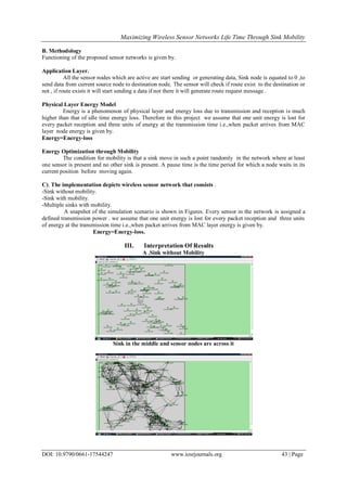 Maximizing Wireless Sensor Networks Life Time Through Sink Mobility
DOI: 10.9790/0661-17544247 www.iosrjournals.org 43 | Page
B. Methodology
Functioning of the proposed sensor networks is given by.
Application Layer.
All the sensor nodes which are active are start sending or generating data, Sink node is equated to 0 ,to
send data from current source node to destination node. The sensor will check if route exist to the destination or
not , if route exists it will start sending a data if not there it will generate route request message .
Physical Layer Energy Model
Energy is a phenomenon of physical layer and energy loss due to transmission and reception is much
higher than that of idle time energy loss. Therefore in this project we assume that one unit energy is lost for
every packet reception and three units of energy at the transmission time i.e.,when packet arrives from MAC
layer node energy is given by.
Energy=Energy-loss
Energy Optimization through Mobility
The condition for mobility is that a sink move in such a point randomly in the network where at least
one sensor is present and no other sink is present. A pause time is the time period for which a node waits in its
current position before moving again.
C). The implementation depicts wireless sensor network that consists .
-Sink without mobility.
-Sink with mobility.
-Multiple sinks with mobility.
A snapshot of the simulation scenario is shown in Figures. Every sensor in the network is assigned a
defined transmission power . we assume that one unit energy is lost for every packet reception and three units
of energy at the transmission time i.e.,when packet arrives from MAC layer energy is given by.
Energy=Energy-loss.
III. Interpretation Of Results
A .Sink without Mobility
Sink in the middle and sensor nodes are across it
 