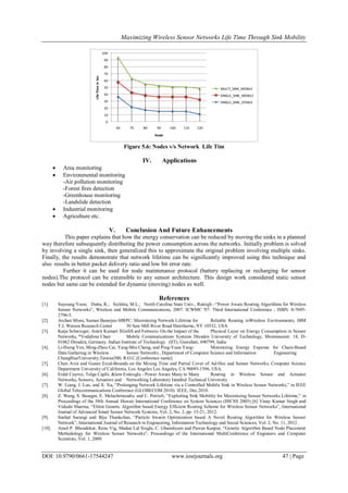 Maximizing Wireless Sensor Networks Life Time Through Sink Mobility
DOI: 10.9790/0661-17544247 www.iosrjournals.org 47 | Page
0
10
20
30
40
50
60
70
80
90
100
60 70 80 90 100 110 120
LifeTimeinSec
Node
MULTI_SINK_MOBILE
SINGLE_SINK_MOBILE
SINGLE_SINK_STABLE
Figure 5.6: Nodes v/s Network Life Tim
IV. Applications
 Area monitoring
 Environmental monitoring
-Air pollution monitoring
-Forest fires detection
-Greenhouse monitoring
-Landslide detection
 Industrial monitoring
 Agriculture etc.
V. Conclusion And Future Enhancements
This paper explains that how the energy conservation can be reduced by moving the sinks in a planned
way therefore subsequently distributing the power consumption across the networks. Initially problem is solved
by involving a single sink, then generalized this to approximate the original problem involving multiple sinks.
Finally, the results demonstrate that network lifetime can be significantly improved using this technique and
also results in better packet delivery ratio and low bit error rate.
Further it can be used for node maintenance protocol (battery replacing or recharging for sensor
nodes).The protocol can be extensible to any sensor architecture. This design work considered static sensor
nodes but same can be extended for dynamic (moving) nodes as well.
References
[1]. Suyoung Yoon; Dutta, R.; Sichitiu, M.L.; North Carolina State Univ., Raleigh –“Power Aware Routing Algorithms for Wireless
Sensor Networks”, Wireless and Mobile Communications, 2007. ICWMC '07. Third International Conference , ISBN: 0-7695-
2796-5.
[2]. Archan Misra, Suman Banerjee-MRPC: Maximizing Network Lifetime for Reliable Routing inWireless Environments, IBM
T.J. Watson Research Center 30 Saw Mill River Road Hawthorne, NY 10532, USA
[3]. Katja Schwieger, Amrit Kumart XGeIrh ard Fettweis- On the Impact of the Physical Layer on Energy Consumption in Sensor
Networks, *Vodafone Chair Mobile Communications Systems Dresden University of Technology, Mommsenstr. 18, D-
01062 Dresden, Germany. Indian Institute of Technology (IIT), Guwahati, 690799, India
[4]. Li-Hsing Yen, Ming-Zhou Cai, Yang-Min Cheng, and Ping-Yuan Yang- Minimizing Energy Expense for Chain-Based
Data Gathering in Wireless Sensor Networks , Department of Computer Science and Information Engineering
ChungHua'University,Taiwan300, R.O.C.[Conference name]
[5]. Chen Avin and Gunes Ercal-Bounds on the Mixing Time and Partial Cover of Ad-Hoc and Sensor Networks, Computer Science
Department University of California, Los Angeles Los Angeles, CA 90095-1596, USA.
[6]. Erdal Cayrrci, Tolga Caplii, &lem Emiroglu - Power Aware Many to Many Routing in Wireless Sensor and Actuator
Networks, Sensors, Actuators and Networking Laboratory Istanbul TechnicaI University
[7]. W. Liang, J. Luo, and X. Xu, “Prolonging Network Lifetime via a Controlled Mobile Sink in Wireless Sensor Networks,” in IEEE
Global Telecommunications Conference (GLOBECOM 2010). IEEE, Dec.2010.
[8]. Z. Wang, S. Basagni, E. Melachrinoudis, and C. Petrioli, “Exploiting Sink Mobility for Maximizing Sensor Networks Lifetime,” in
Proceedings of the 38th Annual Hawaii International Conference on System Sciences (HICSS 2005).[6] Vinay Kumar Singh and
Vidushi Sharma, “Elitist Genetic Algorithm based Energy Efficient Routing Scheme for Wireless Sensor Networks”, International
Journal of Advanced Smart Sensor Network Systems, Vol. 2, No. 2, pp. 15-21, 2012.
[9]. Snehal Sarangi and Biju Thankchan, “Particle Swarm Optimization based A Novel Routing Algorithm for Wireless Sensor
Network”, International Journal of Research in Engineering, Information Technology and Social Sciences, Vol. 2, No. 11, 2012 .
[10]. Amol P. Bhondekar, Renu Vig, Madan Lal Singla, C. Ghanshyam and Pawan Kanpur, “Genetic Algorithm Based Node Placement
Methodology for Wireless Sensor Networks”, Proceedings of the International MultiConference of Engineers and Computer
Scientists, Vol. 1, 2009.
 