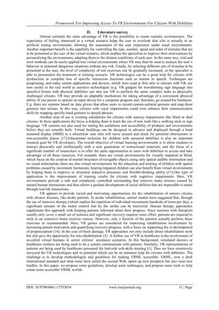 Framework For Improving Access To VR Environments For Citizens With Debilities
DOI: 10.9790/0661-17553034 www.iosrjournals.org 31 | Page
II. Literature survey
Almost certainly the main advantage of VR is the possibility to create realistic environments. The
experience of feeling immersed in a virtual scenario helps the user to overlook that s/he is actually in an
artificial testing environment, allowing the assessment of the user experience under usual environments.
Another important benefit is the capability for controlling the type, number, speed and order of stimulus that are
to be presented to the user of the virtual scenario, which enables the specialists to improve their interventions by
personalizing the environments, adapting them to the distinct conditions of each user. In the same way, trial and
error methods can be easily applied into virtual environments where VR may then be used to analyze the user’s
behavior in potential dangerous situations without any risk. Finally, by selecting different sets of stimulus to be
presented to the user, the level of complexity of test exercises can be gradually increased, so the specialist is
able to personalize the treatment or training scenario. VR technologies can be a great help for citizens with
dysfunction or complete loss of specific interaction functions such as motion or speech. Techniques are
progressing, and today certain applications and devices, which were used at first only to interact with VR, are
now useful in the real world as assistive technologies (e.g. VR gadgets for transforming sign language into
speech).Citizens with physical debilities can also use VR to perform the same complex tasks as physically
challenged citizens. VR may provide an adaptable mechanism for taking advantage of a convenient physical
ability of one person to operate an input device for a computer program and, therefore, go around his limitation.
E.g. there are systems based on data gloves that allow users to record custom-tailored gestures and map these
gestures into actions. In this way, citizens with vocal impairments could even enhance their communication
skills by mapping specific hand gestures to speech phrases.
Another area of use is creating simulations for citizens with sensory impairments like blind or deaf
citizens. In these applications the focus is helping them to learn the use of new tools like a walking stick or sign
language. VR systems are also used for testing the usefulness and accessibility of products and environments
before they are actually built. Virtual buildings can be designed in advance and displayed through a head
mounted display (HMD) to a wheelchair user who will move around and check for potential obstructions or
non-accessible places [17].Educational inclusion for children with sensorial debilities is also an important
research goal for VR developers. The overall objective of virtual learning environments is to allow students to
interact physically and intellectually with a new generation of instructional materials, and the focus of a
significant number of researchers is to offer the same opportunities to users with debilities to access and take
advantage of all these resources. For example, there are virtual environments for visually impaired or blind,
which focus on the creation of mental structures of navigable objects using only spatial audible information and
no visual information; there are also virtual environments for the education and training of children with spatial
problems caused by movement limitations; hearing impaired children can also benefit from virtual environments
by helping them to improve in structural inductive processes and flexible-thinking ability [11].One type of
application is the improvement of training results for citizens with cognitive impairments. Here, VR
environments provide a safe and completely controlled surrounding that removes many stresses caused by
natural human interactions and thus allows a gradual development of social abilities that are impossible to attain
through real-life interactions.
VR appears to provide varied and motivating opportunities for the rehabilitation of seniors citizens
with chronic diseases, like stroke patients. In stroke rehabilitation, animal studies have suggested that, through
the use of intensive therapy (which implies the repetition of individual movements hundreds of times per day), a
significant amount of the motor control lost by the stroke can be recovered. Human therapy approaches
supplement this approach with keeping patients informed about their progress. Since sessions with therapists
usually only cover a small set of motions and significant recovery requires more effort, patients are required to
stick to an extensive home exercise routine. However, only a fraction of the patients actually perform these
exercises as recommended. Here, VR games are considered for improving rehabilitation involvement by
increasing patient motivation and quantifying recovery progress, with a focus on supporting the re-development
of proprioception [16]. In the case of brain damage, VR approaches not only include direct rehabilitation work
but also give the opportunity for tele-rehabilitation [5]. A further use of VR in healthcare is the involvement of
so-called virtual humans in senior citizens’ assistance scenarios. In this background, simulated doctors or
healthcare workers are being used to let a system communicate with patients. Similarly, VR representations of
patients are being used by healthcare personnel for bed-side soft-skills training [1]. Thus we have extensively
surveyed the VR technologies and its potential which can be an immense help for citizens with debilities. The
challenge is to develop methodologies and guidelines for making VRML accessible. VRML, now a draft
international standard and what some have called the second Web, opens up new prospects but also raise new
hurdles. In this paper, we propose some guidelines, develop some techniques, and propose some tools to help
create more accessible VRML worlds.
 
