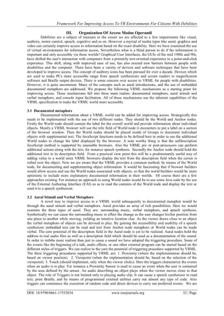 Framework For Improving Access To VR Environments For Citizens With Debilities
DOI: 10.9790/0661-17553034 www.iosrjournals.org 32 | Page
III. Organization Of Access Modus Operandi
Debilities are a subject of measure to the extent we are affected to a few impairments like visual,
auditory, motor control, speech, cognitive and so on. However a myriad of media types like aural, graphics and
video can certainly improve access to information based on the exact disability. Here we have examined the use
of virtual environments for information access. Nevertheless what is a blind person to do if the information is
important and only accessible via these worlds? Graphical User Interfaces, the GUIs of the mid 1980s and 90s,
have shifted the user's interaction with computers from a primarily text-oriented experience to a point-and-click
experience. This shift, along with improved ease of use, has also erected new barriers between people with
disabilities and the computer. There have been a variety of devices and software techniques that have been
developed to improve access. The concept of auditory icons has been pursued for over a decade. Devices which
are used to make PCs more accessible range from speech synthesizers and screen readers to magnification
software and Braille output devices. There is some concern over access to VRML for people with disabilities.
However, it is quite uncommon. Many of the concepts such as aural introductions, and the use of embedded
documented metaphors are addressed. We propose the following VRML mechanisms as a starting point for
improving access. These mechanisms fall into three main realms: documented metaphors, aural stimuli and
verbal metaphors, and console input facilitation. All of these mechanisms use the inherent capabilities of the
VRML specification to make the VRML world more accessible.
3.1 Documented metaphors
Documented information about a VRML world can be added for improving access. Strategically this
needs to be implemented with the use of two different nodes. They should be the World and Anchor nodes.
Firstly the World node should contain the label for the overall world and provide information about individual
objects. Mostly a VRML browser will use the title field of World node it encounters to put a label on a section
of the browser window. Then the World nodes should be placed inside of Groups to document individual
objects with supplemental text. The JavaScript functions needs to be defined here in order to use the additional
World nodes to change the label displayed by the browser. A note worthy thing is that the setDescription
JavaScript method is supported by amenable browsers. Also the VRML pre or post-processors can perform
additional actions along with the text, for instance speech synthesis. Secondly the Anchor node should hold the
additional text in its description field. From a practical view point this will be a predominantly useful way of
adding value to a world since VRML browsers display the text from the description field when the cursor is
rolled over the object. Now we are aware that the VRML provides a common method, by means of the World
node, for documenting and supplementing object information. It would be fascinating that if browser builders
would allow access and use the World nodes associated with objects, so that the world builders would be more
optimistic to include more explanatory documented information in their worlds. Of course there are a few
approaches existing. For instance an approach to using World nodes would be to use some Java code by the use
of the External Authoring Interface (EAI) so as to read the contents of the World node and display the text or
send it to a speech synthesizer.
3.2 Aural Stimuli and Verbal Metaphors
A novel way to improve access to a VRML world subsequently to documented metaphor would be
through the aural stimuli and verbal metaphors. Aural provides an array of rich possibilities. Here we would
examine the three types of aural. They are: surrounding music, verbal metaphors, and speech synthesis.
Synthetically we can cause the surrounding music to effect the change as the user changes his/her position from
one place to another while moving, yielding an intuitive location clue. As the viewer draws close to an object
the verbal metaphors of objects can be devised to play. By gaining the accessibility and usability of a speech
synthesizer embedded text can be read and text from Anchor node metaphors or World nodes can be made
verbal. The core potential of the description field in the Aural node is yet to be realized. Aural nodes hold the
address to real audio files as well as a description field which should be used as a documentation of the sound.
In order to imbibe more realism than just to cause a sound we have adopted the triggering procedure. Some of
the events like the beginning of a talk, audio effects, or one other external program can be started based on the
different styles of triggers. We can realize to the core the potential of triggering procedure supported by VRML.
The three triggering procedures supported by VRML are: 1. Proximity (where the implementation should be,
based on viewer position). 2. Viewpoint (when the implementation should be, based on the selection of the
viewpoint). 3. Touch (should implement, only when the viewer clicks). Here the triggers characterize the events
when an audio is to play. For instance a Proximity Sensor is used to cause an event when the user is contained
by the area defined by the sensor. An audio describing an object plays when the viewer moves close to that
object. The role of Triggers is not limited only to playing audio clip. It can cause a speech synthesizer to read
text, print Braille, and by means of programmed external utilities carry out almost any type of code. Also
triggers can commence the execution of random code and direct devices to carry out preferred events. We are
 