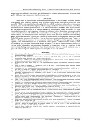 Framework For Improving Access To VR Environments For Citizens With Debilities
DOI: 10.9790/0661-17553034 www.iosrjournals.org 34 | Page
secure interaction and finally, the citizens with debilities will be provided with new services to improve their
quality of life, and improve autonomy of different target users.
V. Conclusion
In this paper we have developed methodologies and guidelines for making VRML accessible. Here we
have proposed some guidelines, suggested some techniques, and proposed some tools to help create more
accessible VRML worlds especially by realizing the following VRML mechanisms in the realms of documented
metaphors, aural stimuli and verbal metaphors, and console input facilitation for improving access. All of these
mechanisms use the inherent capabilities of the VRML specification to make the VRML world more accessible.
We have also proposed an initial set of strategies authors can use to improve VRML accessibility. We have
presented a framework for improving access to interactive, multisensory, three-dimensional environments called
virtual worlds for citizens with debilities. It is clear that there are challenges and a variety of research issues to
address. Starting with the strategies outlined in this paper there is much that can be done today towards making
VRML worlds more accessible. Here we have explored the most promising technologies and applications in the
field of VR applied to citizens with debilities. However there exists enough room for future scope. They are as
follows: 1.To present the outcomes of assessing user experience through innovative approaches, bringing
together VR and other technologies such as environment control systems. 2. Develop several utilities (VRML
ACCESS UTILITIES) to assist in the creation of more accessible VRML worlds that could improve debilities of
citizens’ level of independence and thus enhance their quality of life and prove to be a very useful tool for the
empowerment of a large number of citizens. Hope this provides new vistas for research scholars to come to
grips with VR technologies in order to improve accessibility for citizens with debilities.
References
[1]. Cabrera-Umpierrez, M.F.; Ramirez, C.M.; Sevillano, A.; Arredondo, M.T. & De Smedt, A. (2006). Medical Educational e-Platform
through Virtual Reality technologies,
[2]. Proceedings of IEEE Mediterranean Electrotechnical Conference (MELECON 2006), pp.453-456, ISBN 1-4244-0087-2,
Benalmadena, Malaga, Spain, May 2006, F. Sandoval et al. (Eds.), IEEE
[3]. Giannakouris, K. (2008). Ageing characterises the demographic perspectives of the European societies. Population and Social
Conditions. Eurostat, Statistics in focus, 72/2008, ISSN 1977-0316
[4]. ETSI EG 202 487 (2008): Human Factors (HF); User experience guidelines; Telecare services(eHealth). Version 1.1.2 (February
2008)
[5]. Flores, E.; Tobon, G.; Cavallaro, E.; Cavallaro, F.I.; Perry, J.C. & Keller, T. (2008). Improving patient motivation in game
development for motor deficit rehabilitation,
[6]. Proceedings of the 2008 International Conference on Advances in Computer Entertainment Technology (ACE '08), 352, pp. 381-
384, ISBN 978-1-60558-393-8, Yokohama, Japan,December 2008, ACM, New York, NY, USA
[7]. Kamieth, F.; Hellenschmidt, M. &Dähne, P. (2010). Interaction Framework for Evaluation of Barrier-free environments, In:
Surrounding Assisted Living 2010, A. Hartmann et al. (Eds.), article nº 76, VDE VERLAG GMBH, ISBN 978-3-8007-3209-8,
Berlin, Offenbach, Germany
[8]. Kim, S. &Dey, A.K. (2009). Simulated Augmented Reality Windshield Display as a Cognitive Mapping Aid for Elder Driver
Navigation, Proceedings of the 27thACMConference on Human Factors in Computing Systems (CHI 2009), pp. 133-142,
ISBN978-1-60558-246-7, Boston, MA, USA, April 2009, ACM, New York, NY
[9]. Lanier, J. (1992). Virtual reality and persons with Debilities, Proceedings of Virtual Reality and Persons with Debilities Conference,
Los Angeles, March 1992, Office of Disabled Student Services, California State University, USA
[10]. Middleton, T. (1992).Matching virtual reality solutions to special needs.Proceedings ofVirtual Reality and Persons with Debilities
Conference, Los Angeles, March 1992,Office of Disabled Student Services, California State University, USA.
[11]. SikLányi, C.; Geiszt, Z.; Károlyi, P.; Tilinger A. & Magyar, V. (2006). Virtual Reality in Special Needs Early Education. The
International Journal of Virtual Reality, 5, 4, (December 2006) pp. 55-68, ISSN 1081-1451
[12]. Steuer, J. (1995). Defining virtual reality: dimensions determining telepresence, In: Communication in the Age of Virtual
Reality, F. Biocca et al. (Eds.), Lea'SCommunication Series, pp. 33-56, ISBN 0-8058-1550-3, L. Erlbaum Associates Inc., Hillsdale,
NJ, USA
[13]. VERITAS web site. Virtual and Augmented Environments and Realistic User Interactions toAchieve Embedded Accessibility
Designs. 7thEC Framework Programme. Contract nº247765. Available online: http://veritas-project.eu/ (last access: August 2010)
[14]. Wegge, K.P. & Zimmermann, D. (2007). Accessibility, Usability, Safety, Ergonomics: Concepts, Models, and Differences, In:
Universal Access in Human ComputerInteraction. Coping with Diversity, C. Stephanidis (Ed.), LNCS 4554/2007, pp. 294–301,
ISBN 978-3-540-73278-5, Springer Berlin Heidelberg, Germany.
[15]. Sandy Ressler. Approaches using virtual environments with mosaic. In The Second International WWW Conference'94 Mosaic and
the Web, volume 2, pages 853-860, 1994.
[16]. Alankus, G.; Lazar, A.; May, M. & Kelleher, C. (2010). Towards customizable games for stroke rehabilitation, Proceedings of the
28thACM Conference on Human Factors in Computing Systems (CHI 2010), pp. 2113-2122, ISBN 978-1-60558-929-9,
Atlanta,Georgia, USA, April 2010, ACM, New York, NY.
[17]. Pithon, T.; Weiss, T.; Richir, S. & Klinger, E. (2009). Wheelchair simulators: A review.Technology and Disability, 21, 1-2, (July
2009) pp. 1-10, ISSN 1055-4181.
 