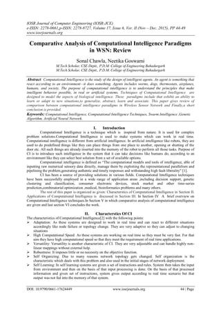 IOSR Journal of Computer Engineering (IOSR-JCE)
e-ISSN: 2278-0661,p-ISSN: 2278-8727, Volume 17, Issue 6, Ver. II (Nov – Dec. 2015), PP 44-49
www.iosrjournals.org
DOI: 10.9790/0661-17624449 www.iosrjournals.org 44 | Page
Comparative Analysis of Computational Intelligence Paradigms
in WSN: Review
Sonal Chawla, Neetika Goswami
M.Tech Scholar, CSE Deptt., P.D.M. College of Engineering Bahadurgarh
M.Tech Scholar, CSE Deptt., P.D.M. College of Engineering Bahadurgarh
Abstract: Computational Intelligence is the study of the design of intelligent agents. An agent is something that
react according to an environment—it does something. Agents includes worms, dogs, thermostats, airplanes,
humans, and society. The purpose of computational intelligence is to understand the principles that make
intelligent behavior possible, in real or artificial systems. Techniques of Computational Intelligence are
designed to model the aspects of biological intelligence. These paradigms include that exhibit an ability to
learn or adapt to new situations,to generalize, abstract, learn and associate. This paper gives review of
comparison between computational intelligence paradigms in Wireless Sensor Network and Finally,a short
conclusion is provided.
Keywords: Computational Intelligence, Computational Intelligence Techniques, Swarm Intelligence ,Genetic
Algorithm, Artificial Neural Network.
I. Introduction
Computational Intelligence is a technique which is inspired from nature. It is used for complex
problem solutions.Computational Intelligence is used to make systems which can work in real time.
Computational intelligence is different from artificial intelligence. In artificial intelligence like robots, they are
used to do predefined things like they can place things from one place to another, opening or shutting of the
door etc. All such things are already inserted into the memory of the robot to perform all those tasks. Purpose of
CI is to introduce such intelligence in the system that it can take decisions like humans do, according to an
environment like they can select best solution from a set of available options.
Computational intelligence is defined as “The computational models and tools of intelligence, able of
inputting raw numerical sensory data directly, manage them by exploiting the representational parallelism and
pipelining the problem,generating authentic and timely responses and withstanding high fault liberality” [1].
CI has been a source of providing solutions in various fields. Computational Intelligence techniques
have been successfully employed in a wide range of application areas ,including decision support, genetic
clustering and classification, consumer electronic devices, stock market and other time-series
prediction,combinatorial optimization ,medical, bioinformatics problems and many others.
The rest of this paper is organized as given: Characterstics of Computational Intelligence in Section II.
Applications of Computational Intelligence is discussed in Section III. In Section IV A brief overview on
Computational Intelligence techniques.In Section V in which comparative analysis of computational intelligence
are given and last section VI concludes the work.
II. Characterstics Of CI
The characteristics of Computational Intelligence[2] with the following points:
 Adaptation: As these systems are designed to work in real time and can react to different situations
accordingly like node failure or topology change. They are very adaptive so they can adjust to changing
situations
 High Computational Speed: As these systems are working on real time so they must be very fast. For that
aim they have high computational speed so that they meet the requirement of real time applications.
 Versatility: Versatility is another characteristic of CI. They are very adjustable and can handle highly non-
linear mappings without external help.
 Robustness: It imposes little or no necessity on the objective function.
 Self Organizing: Due to many reasons network topology gets changed. Self organization is the
characteristic which deals with this problem and also used in the initial stages of network deployment.
 Self Learning: In self learning systems are given a set of instructions and rules. System then takes the input
from environment and then on the basis of that input processing is done. On the basis of that processed
information and given set of instructions, system gives output according to real time scenario but that
output was not fed into the memory of that system.
 