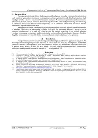 Comparative Analysis of Computational Intelligence Paradigms in WSN: Review
DOI: 10.9790/0661-17624449 www.iosrjournals.org 49 | Page
E. Target problem
There are optimization problems the Computational Intelligence focused as combinatorial optimization,
multi-objective optimization, continuous optimization, nonlinear optimization and global optimization. Each
paradigm in Table 1 shows a variation of optimization problems. A continuous optimization and combinatorial
optimization problem varies in respect to their feasibility of available solutions by maximizing and minimizing
of continuous and discrete function values respectively i.e. in continuous optimization an infinite feasible
solutions are available for selection of an
optimal solution, and in combinatorial optimization an optimal solution is selected from a finite number
of solutions .Multiobjective optimization problems deals with the multitudes objectives, which are to be
optimized simultaneously or a trade off exists between the multiple objectives for an optimal solutions.
Nonlinear optimization problems are used to optimize the problems of non linear objective functions. Similarly
the global optimization is responsible for the problems of certain criteria which need to be optimized.
VI. Conclusion
This paper represents the concept of computational intelligence and various applications are given. All
the computational intelligence paradigms are useful in various areas and every day paradigms are modified for
future use. Basically, In this paper we show the comparative analysis of Computational Intelligence techniques
in Wireless Sensor Network to solve the WSN issues. This review paper gives idea about basic computational
intelligence paradigms and comparative analaysis of CI techniques in WSN.
References:
[1] A.konar, computational intelligence: principles, techniques and applications. Springer, 2005.
[2] Anastasi, G., Conti, M., Francesco, D.M, Passarella. A, “Energy Conservation in WSNs: a Survey”, Elsevier Science Publishers
AdHoc Networks, vol.7, No.3 pp. 537-568, May 2009.
[3] P. Stone, M. Veloso, “Team-partitioned, opaque-transition reinforcement learning,” in Proc. 3rd Annual Conf. Autonomous Agents.
[4] Dressler, Self-Organization in Sensor and Actor Networks, John Wiley & Sons, 2007.
[5] P. Stone, M. Veloso, “Team-partitioned, opaque-transition reinforcement learning,” in Proc. 3rd Annual Conf. Autonomous Agents
(AGENTS). Newyork, USA.
[6] Basma Solaiman and Alaa Sheta. Computational Intelligence for Wireless Sensor Networks: Applications and Clustering
Algorithms. ” International Journal of Computer Applications (0975 8887)”:Volume 73 - No. 15, July 2013.
[7] http://www.csee.wvu.edu/classes/cpe521/presentations/System.pdf.
[8] Sajjad Hussain Shah, Kashif Naseer, Wajid Ali, Sohail Jabbar, Abid Ali Minhas. Prolonging the Network Life Time in WSN
through Computational Intelligence: Proceedings of the World Congress on Engineering and Computer Science 2011 Vol I WCECS
2011, October 19-21, 2011, San Francisco, USA.
 