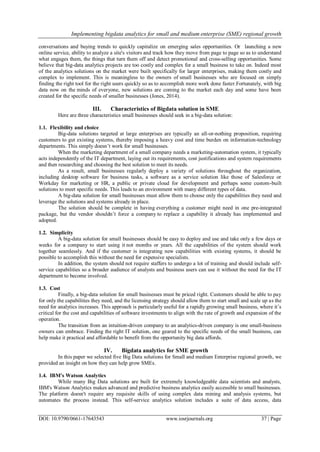 Implementing bigdata analytics for small and medium enterprise (SME) regional growth
DOI: 10.9790/0661-17643543 www.iosrjournals.org 37 | Page
conversations and buying trends to quickly capitalize on emerging sales opportunities. Or launching a new
online service, ability to analyze a site's visitors and track how they move from page to page so as to understand
what engages them, the things that turn them off and detect promotional and cross-selling opportunities. Some
believe that big-data analytics projects are too costly and complex for a small business to take on. Indeed most
of the analytics solutions on the market were built specifically for larger enterprises, making them costly and
complex to implement. This is meaningless to the owners of small businesses who are focused on simply
finding the right tool for the right users quickly so as to accomplish more work done faster.Fortunately, with big
data now on the minds of everyone, new solutions are coming to the market each day and some have been
created for the specific needs of smaller businesses (Jones, 2014).
III. Characteristics of Bigdata solution in SME
Here are three characteristics small businesses should seek in a big-data solution:
1.1. Flexibility and choice
Big-data solutions targeted at large enterprises are typically an all-or-nothing proposition, requiring
customers to gut existing systems, thereby imposing a heavy cost and time burden on information-technology
departments. This simply doesn‘t work for small businesses.
When the marketing department of a small company needs a marketing-automation system, it typically
acts independently of the IT department, laying out its requirements, cost justifications and system requirements
and then researching and choosing the best solution to meet its needs.
As a result, small businesses regularly deploy a variety of solutions throughout the organization,
including desktop software for business tasks, a software as a service solution like those of Salesforce or
Workday for marketing or HR, a public or private cloud for development and perhaps some custom-built
solutions to meet specific needs. This leads to an environment with many different types of data.
A big-data solution for small businesses must allow them to choose only the capabilities they need and
leverage the solutions and systems already in place.
The solution should be complete in having everything a customer might need in one pre-integrated
package, but the vendor shouldn‘t force a company to replace a capability it already has implemented and
adopted.
1.2. Simplicity
A big-data solution for small businesses should be easy to deploy and use and take only a few days or
weeks for a company to start using it not months or years. All the capabilities of the system should work
together seamlessly. And if the customer is integrating new capabilities with existing systems, it should be
possible to accomplish this without the need for expensive specialists.
In addition, the system should not require staffers to undergo a lot of training and should include self-
service capabilities so a broader audience of analysts and business users can use it without the need for the IT
department to become involved.
1.3. Cost
Finally, a big-data solution for small businesses must be priced right. Customers should be able to pay
for only the capabilities they need, and the licensing strategy should allow them to start small and scale up as the
need for analytics increases. This approach is particularly useful for a rapidly growing small business, where it‘s
critical for the cost and capabilities of software investments to align with the rate of growth and expansion of the
operation.
The transition from an intuition-driven company to an analytics-driven company is one small-business
owners can embrace. Finding the right IT solution, one geared to the specific needs of the small business, can
help make it practical and affordable to benefit from the opportunity big data affords.
IV. Bigdata analytics for SME growth
In this paper we selected five Big Data solutions for Small and medium Enterprise regional growth, we
provided an insight on how they can help grow SMEs.
1.4. IBM's Watson Analytics
While many Big Data solutions are built for extremely knowledgeable data scientists and analysts,
IBM's Watson Analytics makes advanced and predictive business analytics easily accessible to small businesses.
The platform doesn't require any requisite skills of using complex data mining and analysis systems, but
automates the process instead. This self-service analytics solution includes a suite of data access, data
 