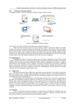 Implementing bigdata analytics for small and medium enterprise (SME) regional growth
DOI: 10.9790/0661-17643543 www.iosrjournals.org 39 | Page
1.5.1. Architecture of Google Analytics
T he diagram in figure 2 show an architecture of Google Analytics and how it works
Figure 2: Architecture of Google Analytics
Source (http://www.quora.com/What-is-the-architecture-of-Google-Analytics)
When any visitor accesses any section of your website, a request is made to the webserver to display
the page. The webserver process the request and sends back the response to the browser. When the visitor's
browser loads the page, it executes the javascript GA tracking code present in that webpage. Google Analytics
will extract user cookie values. It updates and creates the cookies as necessary and sends the request to Google
Analytics server where the data is processed. After the processing all the data then forms the part of the Google
Analytics Report. This data is finally available for user‘s view in the user‘s Dashboard.
1.6. InsightSquared
InsightSquared connects to business solutions such as Salesforce, QuickBooks, ShoreTel Sky, Google
Analytics, Zendesk and more to automatically gather data and extract actionable information. For instance,
using data from customer relationship management (CRM) software, InsightSquared can provide a wealth of
small business sales intelligence, such as pipeline forecasting, lead generation and tracking, profitability
analysis, and activity monitoring. It can also help businesses discover trends, strengths and weaknesses, sales
team wins and losses, and more. In addition to sales tools, InsightSquared's suite of products also includes
marketing, financial, staffing and support analytics tools.
1.7. Canopy Labs
Big Data will not just help a SME owner make better business decisions; it can help you predict the
future, too. Canopy Labs, a customer analytics platform, uses customer behavior, sales trends and predictive
behavioral models to extract valuable information for future marketing campaigns and to help you discover the
most opportune product recommendations.
One of Canopy Labs' standout features is the 360-degree Customer View, which shows comprehensive
data about each individual customer. Its purpose is two-fold: first, it reveals each customer‘s standing, such as
lifetime value, loyalty and engagement level, as well as purchase histories, email behaviors and other metrics
and this shows which customers are profitable and worth reaching out to. Second, with this information,
businesses can better create personalized offers, track customer responses and launch improved outreach
campaigns. Canopy Labs handles the complex, technical side of Big Data, so all you have to focus on are your
customers.
1.8. Tranzlogic
This is no secret that credit card transactions are chock full of invaluable data. Although access was
once limited to companies with significant resources, customer intelligence company Tranzlogic makes this
information available to small businesses without the big business budget.
 
