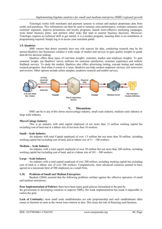 Implementing bigdata analytics for small and medium enterprise (SME) regional growth
DOI: 10.9790/0661-17643543 www.iosrjournals.org 40 | Page
Tranzlogic works with merchants and payment systems to extract and analyze proprietary data from
credit card purchases. This information can then be used to measure sales performance, evaluate customers and
customer segments, improve promotions and loyalty programs, launch more-effective marketing campaigns,
write better business plans, and perform other tasks that lead to smarter business decisions. Moreover,
Tranzlogic requires no technical skill to get started. it is a turnkey program, meaning there is no installation or
programming required. Simply log in to access your merchant portal.
1.9. Qualtrics
SME owners that donot currently have any rich sources for data, conducting research may be the
answer.Qualtrics lets businesses conduct a wide range of studies and surveys to gain quality insights to guide
data-driven decision making.
Qualtrics offers three types of real-time insights: customer, market and employee insights. To gain
customer insight, use Qualtrics' survey software for customer satisfaction, customer experience and website
feedback surveys. To study the market, Qualtrics also offers advertising testing, concept testing and market
research programs. And when it comes to a team, Qualtrics can help conduct employee surveys, exit interviews
and reviews. Other options include online samples, academic research and mobile surveys.
V. Discussions
SME can be in any of this forms micro/cottage industry, small scale industry, medium scale industry or
large scale industry.
Micro/Cottage Industry
This is an industry with total capital employed of not more than 15 million working capital but
excluding cost of land and or a labour size of not more than 10 workers.
Small – Scale Industry
An industry with total Capital employed of over 1.5 million but not more than 50 million, including
working capital but excluding cost of land, and or labour size of 11 – 100 workers.
Medium – Scale Industry
An industry with a total capital employed of over 50 million but not more than 200 million, including
working capital but excluding cost of land, and or a labour size of 101 – 300 workers.
Large – Scale Industry
An industry with a total capital employed of over 200 million, including working capital but excluding
cost of land or a labour size of over 300 workers. Comparatively, most advanced countries seemed to have
agreed on a maximum limit of 500 employees as a small Firm.
1.10. Problems of Small and Medium Enterprises
Baadom (2004) asserted that the following problems militate against the effective operation of small
and medium enterprises;
Poor Implementation of Policies: there have been many good policies formulated in the past by
the government in developing countries to improve SMEs, but weak implementation has made it impossible to
realize the goal.
Lack of Continuity: most small scale establishments are sole proprietorship and such establishment often
ceases to function as soon as the owner loses interest or dies. This raises the risk of financing such business.
 