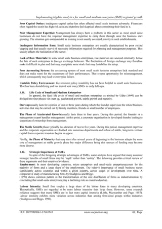 Implementing bigdata analytics for small and medium enterprise (SME) regional growth
DOI: 10.9790/0661-17643543 www.iosrjournals.org 41 | Page
Poor Capital Outlay: inadequate capital outlay has often affected small scale business adversely. Financiers
often regard the sector has high risk area and therefore feel skeptical about committing their fund to it.
Poor Management Expertise: Management has always been a problem in this sector as most small scale
businesses do not have the required management expertise to carry them through once the business start
growing. The situation gets compounded as training is not usually accorded priority in such establishments.
Inadequate Information Base: Small scale business enterprises are usually characterized by poor record
keeping and that usually starve of necessary information required for planning and management purposes. This
usually affects the realization of the sector.
Lack of Raw Materials: In some small scale business enterprises, raw materials are sourced externally, hence
the fate of such enterprises to foreign exchange behavior. The fluctuation of foreign exchange may therefore
make it difficult to plan and that may precipitate same stock that may destabilize the setup.
Poor Accounting System: the accounting system of most small scale business enterprises lack standard and
does not make room for the assessment of their performances. That creates opportunity for mismanagement,
which consequently may lead to enterprise failure.
Unstable Policy Environment: Government policy instability has not been helpful to small scale businesses.
That has been destabilizing and has indeed sent many SMEs to early fold-ups.
1.11. Life Cycle of Small and Medium Enterprises
In general, the ideal life cycle of small and medium enterprises as posited by Udhe (1999) can be
divided into four phases viz: start up, accelerated growth, stable growth and maturity.
Start-up:usually lasts for a period of one or three years during which the founder supervises the whole business
activities that may be carried out by family members, friends or small number of employees.
The Phase of Accelerated Growth:usually lasts three to four years. During this period, the founder or a
management expert handles management. At this point, a corporate organization is developed thereby leading to
separation of ownership from management.
The Stable Growth phase typically has duration of two to five years. During this period, management expertise
and the corporate organization are divided into numerous departments and inflow of stable, long-term venture
capital from corporate investors begins to appear.
Finally, the Phase of Maturity that may start after several years of beginning in the business adopts the same
type of management as stable growth phase but major difference being that sources of funding may become
more diverse.
1.12. Strategic Importance of SMEs
In spite of the foregoing strategic advantages of SMEs, some analysts have argued that many assumed
strategic benefits of small firms may be ‗myth‘ rather than ‗reality‘. The following provides critical review of
these arguments and their empirical evidence.
Employment: In most developing countries, micro enterprises and small-scale enterprisesaccount for the
majority of firms and a large share of the employment. The relative importance of small business varies
significantly across countries and within a given country, across stages of development over time. A
comparative study of manufacturing firms by Snadgross and Briggs
(1996) shows common pattern in the transformation of the size distribution of firms as industrialization by
concluding that small-scale enterprises play a declining role as countriesdevelop.
Labour Intensity: Small firm employ a large share of the labour force in many developing countries.
Theoretically, SMEs are regarded to be more labour intensive than large firms. However, some research
evidence suggests that many SMEs are in fact more capital intensive (Little, Mazxumbar and Page, 1987).
Labour intensity exhibits more variation across industries than among firm-sized groups within industries
(Snodgrass and Biggs, 1996).
 