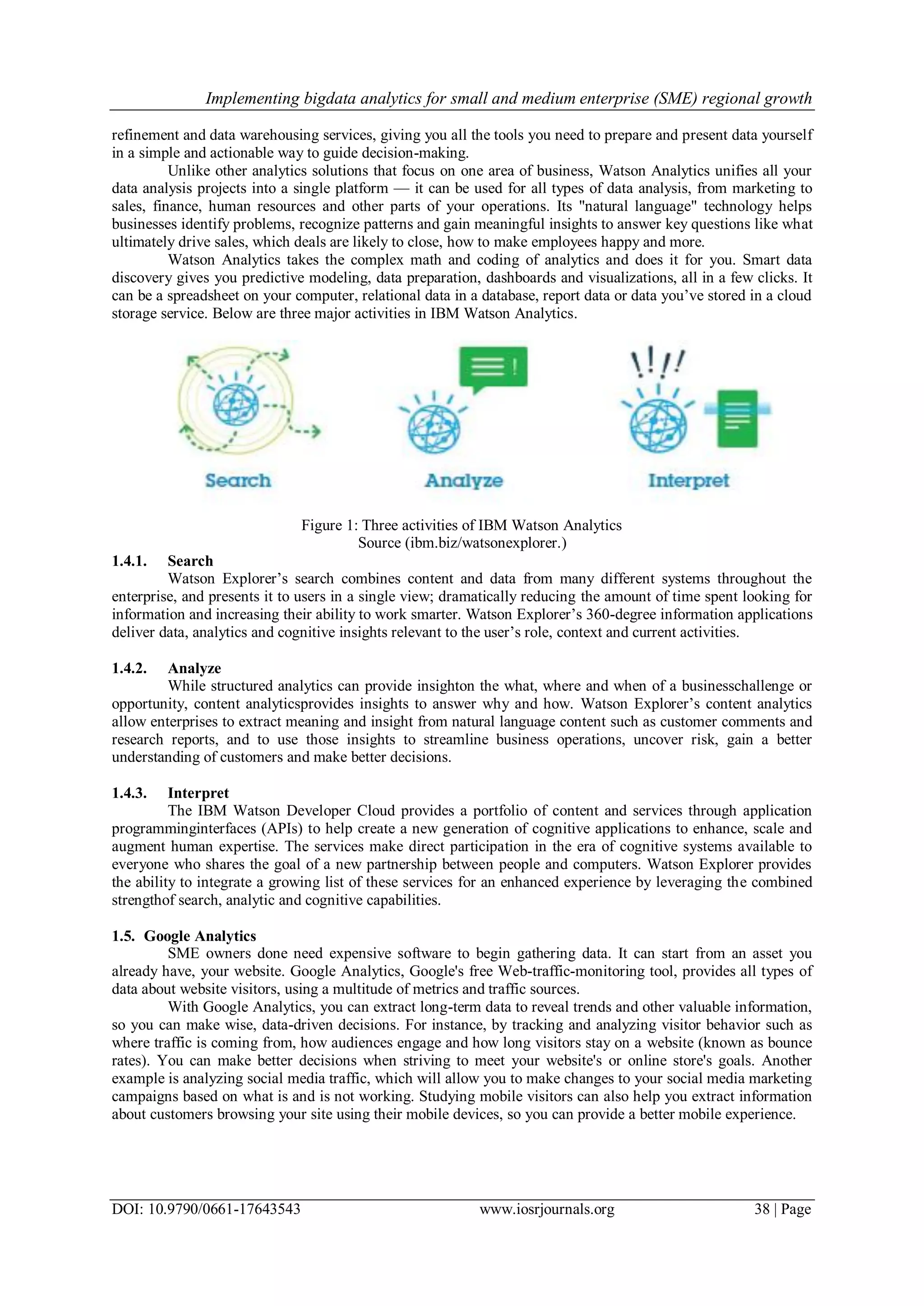 Implementing bigdata analytics for small and medium enterprise (SME) regional growth
DOI: 10.9790/0661-17643543 www.iosrjournals.org 38 | Page
refinement and data warehousing services, giving you all the tools you need to prepare and present data yourself
in a simple and actionable way to guide decision-making.
Unlike other analytics solutions that focus on one area of business, Watson Analytics unifies all your
data analysis projects into a single platform — it can be used for all types of data analysis, from marketing to
sales, finance, human resources and other parts of your operations. Its "natural language" technology helps
businesses identify problems, recognize patterns and gain meaningful insights to answer key questions like what
ultimately drive sales, which deals are likely to close, how to make employees happy and more.
Watson Analytics takes the complex math and coding of analytics and does it for you. Smart data
discovery gives you predictive modeling, data preparation, dashboards and visualizations, all in a few clicks. It
can be a spreadsheet on your computer, relational data in a database, report data or data you‘ve stored in a cloud
storage service. Below are three major activities in IBM Watson Analytics.
Figure 1: Three activities of IBM Watson Analytics
Source (ibm.biz/watsonexplorer.)
1.4.1. Search
Watson Explorer‘s search combines content and data from many different systems throughout the
enterprise, and presents it to users in a single view; dramatically reducing the amount of time spent looking for
information and increasing their ability to work smarter. Watson Explorer‘s 360-degree information applications
deliver data, analytics and cognitive insights relevant to the user‘s role, context and current activities.
1.4.2. Analyze
While structured analytics can provide insighton the what, where and when of a businesschallenge or
opportunity, content analyticsprovides insights to answer why and how. Watson Explorer‘s content analytics
allow enterprises to extract meaning and insight from natural language content such as customer comments and
research reports, and to use those insights to streamline business operations, uncover risk, gain a better
understanding of customers and make better decisions.
1.4.3. Interpret
The IBM Watson Developer Cloud provides a portfolio of content and services through application
programminginterfaces (APIs) to help create a new generation of cognitive applications to enhance, scale and
augment human expertise. The services make direct participation in the era of cognitive systems available to
everyone who shares the goal of a new partnership between people and computers. Watson Explorer provides
the ability to integrate a growing list of these services for an enhanced experience by leveraging the combined
strengthof search, analytic and cognitive capabilities.
1.5. Google Analytics
SME owners done need expensive software to begin gathering data. It can start from an asset you
already have, your website. Google Analytics, Google's free Web-traffic-monitoring tool, provides all types of
data about website visitors, using a multitude of metrics and traffic sources.
With Google Analytics, you can extract long-term data to reveal trends and other valuable information,
so you can make wise, data-driven decisions. For instance, by tracking and analyzing visitor behavior such as
where traffic is coming from, how audiences engage and how long visitors stay on a website (known as bounce
rates). You can make better decisions when striving to meet your website's or online store's goals. Another
example is analyzing social media traffic, which will allow you to make changes to your social media marketing
campaigns based on what is and is not working. Studying mobile visitors can also help you extract information
about customers browsing your site using their mobile devices, so you can provide a better mobile experience.
 