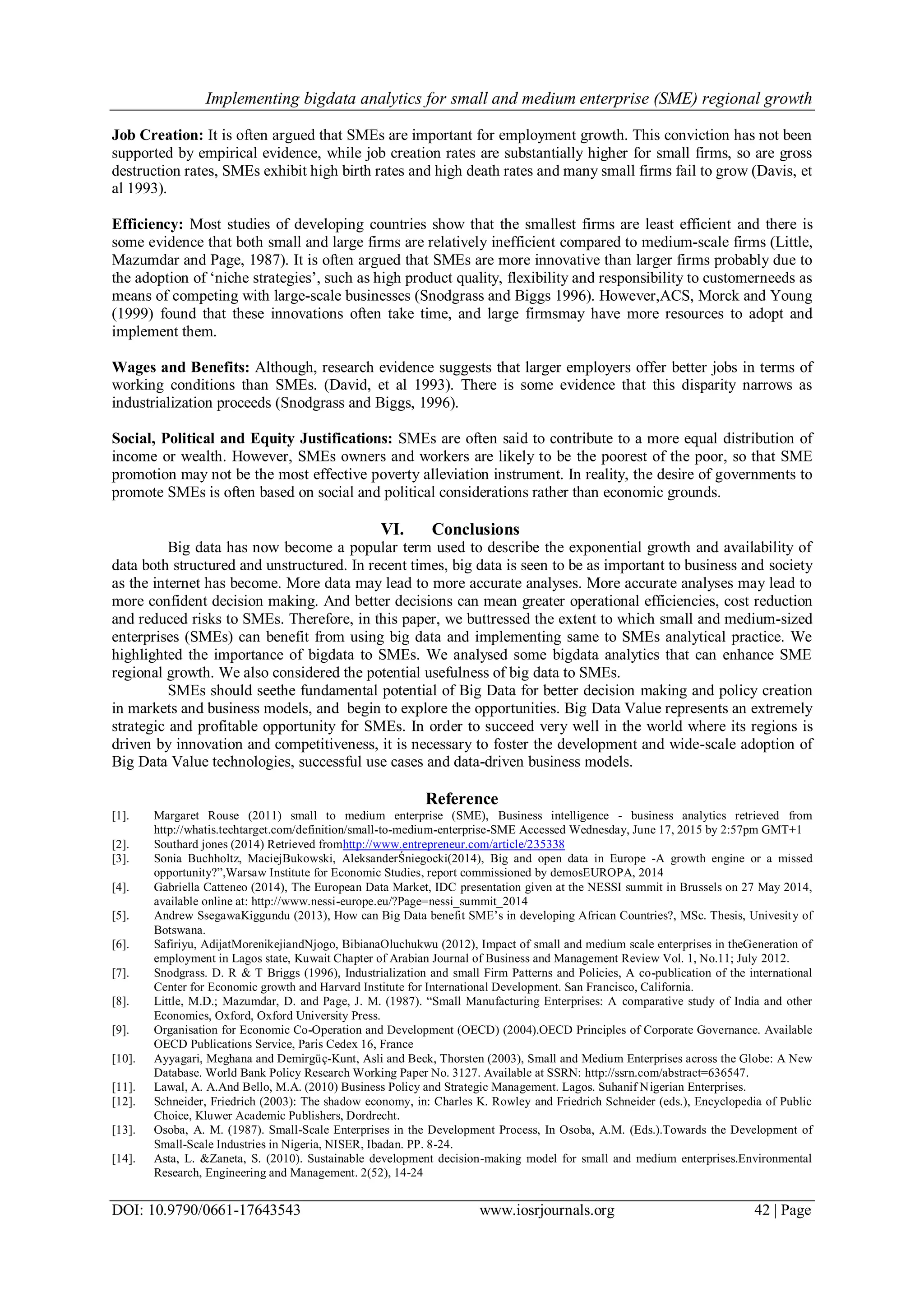 Implementing bigdata analytics for small and medium enterprise (SME) regional growth
DOI: 10.9790/0661-17643543 www.iosrjournals.org 42 | Page
Job Creation: It is often argued that SMEs are important for employment growth. This conviction has not been
supported by empirical evidence, while job creation rates are substantially higher for small firms, so are gross
destruction rates, SMEs exhibit high birth rates and high death rates and many small firms fail to grow (Davis, et
al 1993).
Efficiency: Most studies of developing countries show that the smallest firms are least efficient and there is
some evidence that both small and large firms are relatively inefficient compared to medium-scale firms (Little,
Mazumdar and Page, 1987). It is often argued that SMEs are more innovative than larger firms probably due to
the adoption of ‗niche strategies‘, such as high product quality, flexibility and responsibility to customerneeds as
means of competing with large-scale businesses (Snodgrass and Biggs 1996). However,ACS, Morck and Young
(1999) found that these innovations often take time, and large firmsmay have more resources to adopt and
implement them.
Wages and Benefits: Although, research evidence suggests that larger employers offer better jobs in terms of
working conditions than SMEs. (David, et al 1993). There is some evidence that this disparity narrows as
industrialization proceeds (Snodgrass and Biggs, 1996).
Social, Political and Equity Justifications: SMEs are often said to contribute to a more equal distribution of
income or wealth. However, SMEs owners and workers are likely to be the poorest of the poor, so that SME
promotion may not be the most effective poverty alleviation instrument. In reality, the desire of governments to
promote SMEs is often based on social and political considerations rather than economic grounds.
VI. Conclusions
Big data has now become a popular term used to describe the exponential growth and availability of
data both structured and unstructured. In recent times, big data is seen to be as important to business and society
as the internet has become. More data may lead to more accurate analyses. More accurate analyses may lead to
more confident decision making. And better decisions can mean greater operational efficiencies, cost reduction
and reduced risks to SMEs. Therefore, in this paper, we buttressed the extent to which small and medium-sized
enterprises (SMEs) can benefit from using big data and implementing same to SMEs analytical practice. We
highlighted the importance of bigdata to SMEs. We analysed some bigdata analytics that can enhance SME
regional growth. We also considered the potential usefulness of big data to SMEs.
SMEs should seethe fundamental potential of Big Data for better decision making and policy creation
in markets and business models, and begin to explore the opportunities. Big Data Value represents an extremely
strategic and profitable opportunity for SMEs. In order to succeed very well in the world where its regions is
driven by innovation and competitiveness, it is necessary to foster the development and wide-scale adoption of
Big Data Value technologies, successful use cases and data-driven business models.
Reference
[1]. Margaret Rouse (2011) small to medium enterprise (SME), Business intelligence - business analytics retrieved from
http://whatis.techtarget.com/definition/small-to-medium-enterprise-SME Accessed Wednesday, June 17, 2015 by 2:57pm GMT+1
[2]. Southard jones (2014) Retrieved fromhttp://www.entrepreneur.com/article/235338
[3]. Sonia Buchholtz, MaciejBukowski, AleksanderŚniegocki(2014), Big and open data in Europe -A growth engine or a missed
opportunity?‖,Warsaw Institute for Economic Studies, report commissioned by demosEUROPA, 2014
[4]. Gabriella Catteneo (2014), The European Data Market, IDC presentation given at the NESSI summit in Brussels on 27 May 2014,
available online at: http://www.nessi-europe.eu/?Page=nessi_summit_2014
[5]. Andrew SsegawaKiggundu (2013), How can Big Data benefit SME‘s in developing African Countries?, MSc. Thesis, Univesity of
Botswana.
[6]. Safiriyu, AdijatMorenikejiandNjogo, BibianaOluchukwu (2012), Impact of small and medium scale enterprises in theGeneration of
employment in Lagos state, Kuwait Chapter of Arabian Journal of Business and Management Review Vol. 1, No.11; July 2012.
[7]. Snodgrass. D. R & T Briggs (1996), Industrialization and small Firm Patterns and Policies, A co-publication of the international
Center for Economic growth and Harvard Institute for International Development. San Francisco, California.
[8]. Little, M.D.; Mazumdar, D. and Page, J. M. (1987). ―Small Manufacturing Enterprises: A comparative study of India and other
Economies, Oxford, Oxford University Press.
[9]. Organisation for Economic Co-Operation and Development (OECD) (2004).OECD Principles of Corporate Governance. Available
OECD Publications Service, Paris Cedex 16, France
[10]. Ayyagari, Meghana and Demirgüç-Kunt, Asli and Beck, Thorsten (2003), Small and Medium Enterprises across the Globe: A New
Database. World Bank Policy Research Working Paper No. 3127. Available at SSRN: http://ssrn.com/abstract=636547.
[11]. Lawal, A. A.And Bello, M.A. (2010) Business Policy and Strategic Management. Lagos. Suhanif Nigerian Enterprises.
[12]. Schneider, Friedrich (2003): The shadow economy, in: Charles K. Rowley and Friedrich Schneider (eds.), Encyclopedia of Public
Choice, Kluwer Academic Publishers, Dordrecht.
[13]. Osoba, A. M. (1987). Small-Scale Enterprises in the Development Process, In Osoba, A.M. (Eds.).Towards the Development of
Small-Scale Industries in Nigeria, NISER, Ibadan. PP. 8-24.
[14]. Asta, L. &Zaneta, S. (2010). Sustainable development decision-making model for small and medium enterprises.Environmental
Research, Engineering and Management. 2(52), 14-24
 