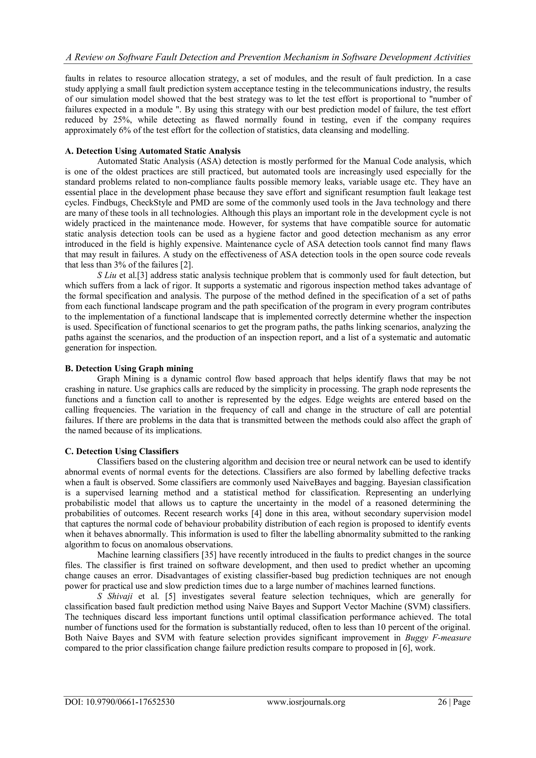 A Review on Software Fault Detection and Prevention Mechanism in Software Development Activities
DOI: 10.9790/0661-17652530 www.iosrjournals.org 26 | Page
faults in relates to resource allocation strategy, a set of modules, and the result of fault prediction. In a case
study applying a small fault prediction system acceptance testing in the telecommunications industry, the results
of our simulation model showed that the best strategy was to let the test effort is proportional to "number of
failures expected in a module ". By using this strategy with our best prediction model of failure, the test effort
reduced by 25%, while detecting as flawed normally found in testing, even if the company requires
approximately 6% of the test effort for the collection of statistics, data cleansing and modelling.
A. Detection Using Automated Static Analysis
Automated Static Analysis (ASA) detection is mostly performed for the Manual Code analysis, which
is one of the oldest practices are still practiced, but automated tools are increasingly used especially for the
standard problems related to non-compliance faults possible memory leaks, variable usage etc. They have an
essential place in the development phase because they save effort and significant resumption fault leakage test
cycles. Findbugs, CheckStyle and PMD are some of the commonly used tools in the Java technology and there
are many of these tools in all technologies. Although this plays an important role in the development cycle is not
widely practiced in the maintenance mode. However, for systems that have compatible source for automatic
static analysis detection tools can be used as a hygiene factor and good detection mechanism as any error
introduced in the field is highly expensive. Maintenance cycle of ASA detection tools cannot find many flaws
that may result in failures. A study on the effectiveness of ASA detection tools in the open source code reveals
that less than 3% of the failures [2].
S Liu et al.[3] address static analysis technique problem that is commonly used for fault detection, but
which suffers from a lack of rigor. It supports a systematic and rigorous inspection method takes advantage of
the formal specification and analysis. The purpose of the method defined in the specification of a set of paths
from each functional landscape program and the path specification of the program in every program contributes
to the implementation of a functional landscape that is implemented correctly determine whether the inspection
is used. Specification of functional scenarios to get the program paths, the paths linking scenarios, analyzing the
paths against the scenarios, and the production of an inspection report, and a list of a systematic and automatic
generation for inspection.
B. Detection Using Graph mining
Graph Mining is a dynamic control flow based approach that helps identify flaws that may be not
crashing in nature. Use graphics calls are reduced by the simplicity in processing. The graph node represents the
functions and a function call to another is represented by the edges. Edge weights are entered based on the
calling frequencies. The variation in the frequency of call and change in the structure of call are potential
failures. If there are problems in the data that is transmitted between the methods could also affect the graph of
the named because of its implications.
C. Detection Using Classifiers
Classifiers based on the clustering algorithm and decision tree or neural network can be used to identify
abnormal events of normal events for the detections. Classifiers are also formed by labelling defective tracks
when a fault is observed. Some classifiers are commonly used NaiveBayes and bagging. Bayesian classification
is a supervised learning method and a statistical method for classification. Representing an underlying
probabilistic model that allows us to capture the uncertainty in the model of a reasoned determining the
probabilities of outcomes. Recent research works [4] done in this area, without secondary supervision model
that captures the normal code of behaviour probability distribution of each region is proposed to identify events
when it behaves abnormally. This information is used to filter the labelling abnormality submitted to the ranking
algorithm to focus on anomalous observations.
Machine learning classifiers [35] have recently introduced in the faults to predict changes in the source
files. The classifier is first trained on software development, and then used to predict whether an upcoming
change causes an error. Disadvantages of existing classifier-based bug prediction techniques are not enough
power for practical use and slow prediction times due to a large number of machines learned functions.
S Shivaji et al. [5] investigates several feature selection techniques, which are generally for
classification based fault prediction method using Naive Bayes and Support Vector Machine (SVM) classifiers.
The techniques discard less important functions until optimal classification performance achieved. The total
number of functions used for the formation is substantially reduced, often to less than 10 percent of the original.
Both Naive Bayes and SVM with feature selection provides significant improvement in Buggy F-measure
compared to the prior classification change failure prediction results compare to proposed in [6], work.
 