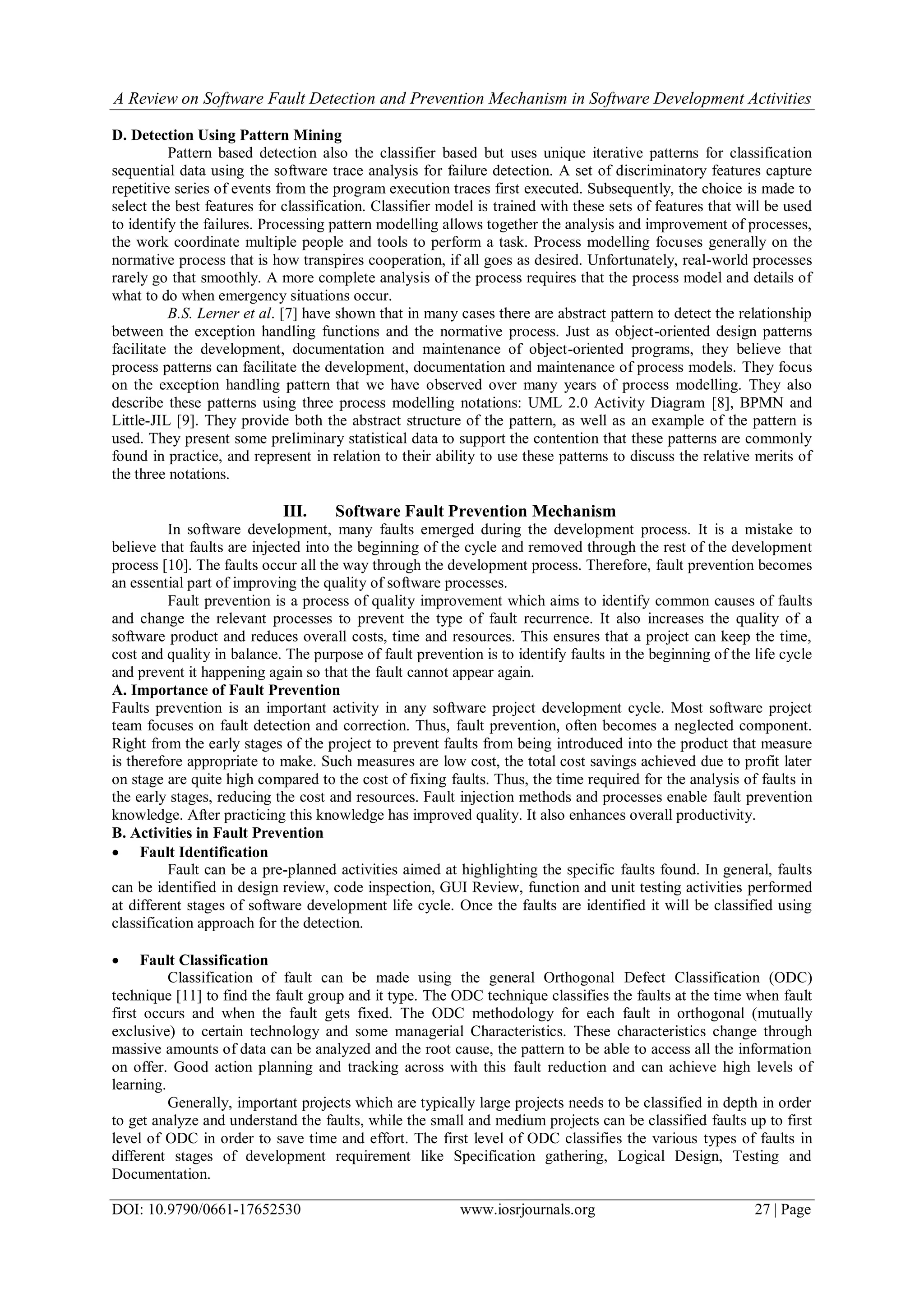 A Review on Software Fault Detection and Prevention Mechanism in Software Development Activities
DOI: 10.9790/0661-17652530 www.iosrjournals.org 27 | Page
D. Detection Using Pattern Mining
Pattern based detection also the classifier based but uses unique iterative patterns for classification
sequential data using the software trace analysis for failure detection. A set of discriminatory features capture
repetitive series of events from the program execution traces first executed. Subsequently, the choice is made to
select the best features for classification. Classifier model is trained with these sets of features that will be used
to identify the failures. Processing pattern modelling allows together the analysis and improvement of processes,
the work coordinate multiple people and tools to perform a task. Process modelling focuses generally on the
normative process that is how transpires cooperation, if all goes as desired. Unfortunately, real-world processes
rarely go that smoothly. A more complete analysis of the process requires that the process model and details of
what to do when emergency situations occur.
B.S. Lerner et al. [7] have shown that in many cases there are abstract pattern to detect the relationship
between the exception handling functions and the normative process. Just as object-oriented design patterns
facilitate the development, documentation and maintenance of object-oriented programs, they believe that
process patterns can facilitate the development, documentation and maintenance of process models. They focus
on the exception handling pattern that we have observed over many years of process modelling. They also
describe these patterns using three process modelling notations: UML 2.0 Activity Diagram [8], BPMN and
Little-JIL [9]. They provide both the abstract structure of the pattern, as well as an example of the pattern is
used. They present some preliminary statistical data to support the contention that these patterns are commonly
found in practice, and represent in relation to their ability to use these patterns to discuss the relative merits of
the three notations.
III. Software Fault Prevention Mechanism
In software development, many faults emerged during the development process. It is a mistake to
believe that faults are injected into the beginning of the cycle and removed through the rest of the development
process [10]. The faults occur all the way through the development process. Therefore, fault prevention becomes
an essential part of improving the quality of software processes.
Fault prevention is a process of quality improvement which aims to identify common causes of faults
and change the relevant processes to prevent the type of fault recurrence. It also increases the quality of a
software product and reduces overall costs, time and resources. This ensures that a project can keep the time,
cost and quality in balance. The purpose of fault prevention is to identify faults in the beginning of the life cycle
and prevent it happening again so that the fault cannot appear again.
A. Importance of Fault Prevention
Faults prevention is an important activity in any software project development cycle. Most software project
team focuses on fault detection and correction. Thus, fault prevention, often becomes a neglected component.
Right from the early stages of the project to prevent faults from being introduced into the product that measure
is therefore appropriate to make. Such measures are low cost, the total cost savings achieved due to profit later
on stage are quite high compared to the cost of fixing faults. Thus, the time required for the analysis of faults in
the early stages, reducing the cost and resources. Fault injection methods and processes enable fault prevention
knowledge. After practicing this knowledge has improved quality. It also enhances overall productivity.
B. Activities in Fault Prevention
 Fault Identification
Fault can be a pre-planned activities aimed at highlighting the specific faults found. In general, faults
can be identified in design review, code inspection, GUI Review, function and unit testing activities performed
at different stages of software development life cycle. Once the faults are identified it will be classified using
classification approach for the detection.
 Fault Classification
Classification of fault can be made using the general Orthogonal Defect Classification (ODC)
technique [11] to find the fault group and it type. The ODC technique classifies the faults at the time when fault
first occurs and when the fault gets fixed. The ODC methodology for each fault in orthogonal (mutually
exclusive) to certain technology and some managerial Characteristics. These characteristics change through
massive amounts of data can be analyzed and the root cause, the pattern to be able to access all the information
on offer. Good action planning and tracking across with this fault reduction and can achieve high levels of
learning.
Generally, important projects which are typically large projects needs to be classified in depth in order
to get analyze and understand the faults, while the small and medium projects can be classified faults up to first
level of ODC in order to save time and effort. The first level of ODC classifies the various types of faults in
different stages of development requirement like Specification gathering, Logical Design, Testing and
Documentation.
 