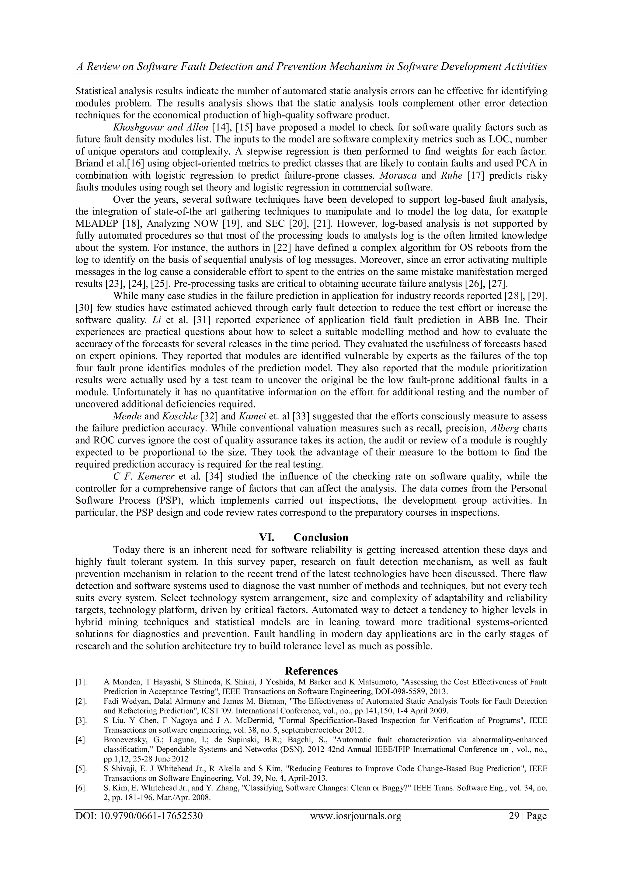 A Review on Software Fault Detection and Prevention Mechanism in Software Development Activities
DOI: 10.9790/0661-17652530 www.iosrjournals.org 29 | Page
Statistical analysis results indicate the number of automated static analysis errors can be effective for identifying
modules problem. The results analysis shows that the static analysis tools complement other error detection
techniques for the economical production of high-quality software product.
Khoshgovar and Allen [14], [15] have proposed a model to check for software quality factors such as
future fault density modules list. The inputs to the model are software complexity metrics such as LOC, number
of unique operators and complexity. A stepwise regression is then performed to find weights for each factor.
Briand et al.[16] using object-oriented metrics to predict classes that are likely to contain faults and used PCA in
combination with logistic regression to predict failure-prone classes. Morasca and Ruhe [17] predicts risky
faults modules using rough set theory and logistic regression in commercial software.
Over the years, several software techniques have been developed to support log-based fault analysis,
the integration of state-of-the art gathering techniques to manipulate and to model the log data, for example
MEADEP [18], Analyzing NOW [19], and SEC [20], [21]. However, log-based analysis is not supported by
fully automated procedures so that most of the processing loads to analysts log is the often limited knowledge
about the system. For instance, the authors in [22] have defined a complex algorithm for OS reboots from the
log to identify on the basis of sequential analysis of log messages. Moreover, since an error activating multiple
messages in the log cause a considerable effort to spent to the entries on the same mistake manifestation merged
results [23], [24], [25]. Pre-processing tasks are critical to obtaining accurate failure analysis [26], [27].
While many case studies in the failure prediction in application for industry records reported [28], [29],
[30] few studies have estimated achieved through early fault detection to reduce the test effort or increase the
software quality. Li et al. [31] reported experience of application field fault prediction in ABB Inc. Their
experiences are practical questions about how to select a suitable modelling method and how to evaluate the
accuracy of the forecasts for several releases in the time period. They evaluated the usefulness of forecasts based
on expert opinions. They reported that modules are identified vulnerable by experts as the failures of the top
four fault prone identifies modules of the prediction model. They also reported that the module prioritization
results were actually used by a test team to uncover the original be the low fault-prone additional faults in a
module. Unfortunately it has no quantitative information on the effort for additional testing and the number of
uncovered additional deficiencies required.
Mende and Koschke [32] and Kamei et. al [33] suggested that the efforts consciously measure to assess
the failure prediction accuracy. While conventional valuation measures such as recall, precision, Alberg charts
and ROC curves ignore the cost of quality assurance takes its action, the audit or review of a module is roughly
expected to be proportional to the size. They took the advantage of their measure to the bottom to find the
required prediction accuracy is required for the real testing.
C F. Kemerer et al. [34] studied the influence of the checking rate on software quality, while the
controller for a comprehensive range of factors that can affect the analysis. The data comes from the Personal
Software Process (PSP), which implements carried out inspections, the development group activities. In
particular, the PSP design and code review rates correspond to the preparatory courses in inspections.
VI. Conclusion
Today there is an inherent need for software reliability is getting increased attention these days and
highly fault tolerant system. In this survey paper, research on fault detection mechanism, as well as fault
prevention mechanism in relation to the recent trend of the latest technologies have been discussed. There flaw
detection and software systems used to diagnose the vast number of methods and techniques, but not every tech
suits every system. Select technology system arrangement, size and complexity of adaptability and reliability
targets, technology platform, driven by critical factors. Automated way to detect a tendency to higher levels in
hybrid mining techniques and statistical models are in leaning toward more traditional systems-oriented
solutions for diagnostics and prevention. Fault handling in modern day applications are in the early stages of
research and the solution architecture try to build tolerance level as much as possible.
References
[1]. A Monden, T Hayashi, S Shinoda, K Shirai, J Yoshida, M Barker and K Matsumoto, "Assessing the Cost Effectiveness of Fault
Prediction in Acceptance Testing", IEEE Transactions on Software Engineering, DOI-098-5589, 2013.
[2]. Fadi Wedyan, Dalal Alrmuny and James M. Bieman, "The Effectiveness of Automated Static Analysis Tools for Fault Detection
and Refactoring Prediction", ICST '09. International Conference, vol., no., pp.141,150, 1-4 April 2009.
[3]. S Liu, Y Chen, F Nagoya and J A. McDermid, "Formal Specification-Based Inspection for Verification of Programs", IEEE
Transactions on software engineering, vol. 38, no. 5, september/october 2012.
[4]. Bronevetsky, G.; Laguna, I.; de Supinski, B.R.; Bagchi, S., "Automatic fault characterization via abnormality-enhanced
classification," Dependable Systems and Networks (DSN), 2012 42nd Annual IEEE/IFIP International Conference on , vol., no.,
pp.1,12, 25-28 June 2012
[5]. S Shivaji, E. J Whitehead Jr., R Akella and S Kim, "Reducing Features to Improve Code Change-Based Bug Prediction", IEEE
Transactions on Software Engineering, Vol. 39, No. 4, April-2013.
[6]. S. Kim, E. Whitehead Jr., and Y. Zhang, "Classifying Software Changes: Clean or Buggy?” IEEE Trans. Software Eng., vol. 34, no.
2, pp. 181-196, Mar./Apr. 2008.
 
