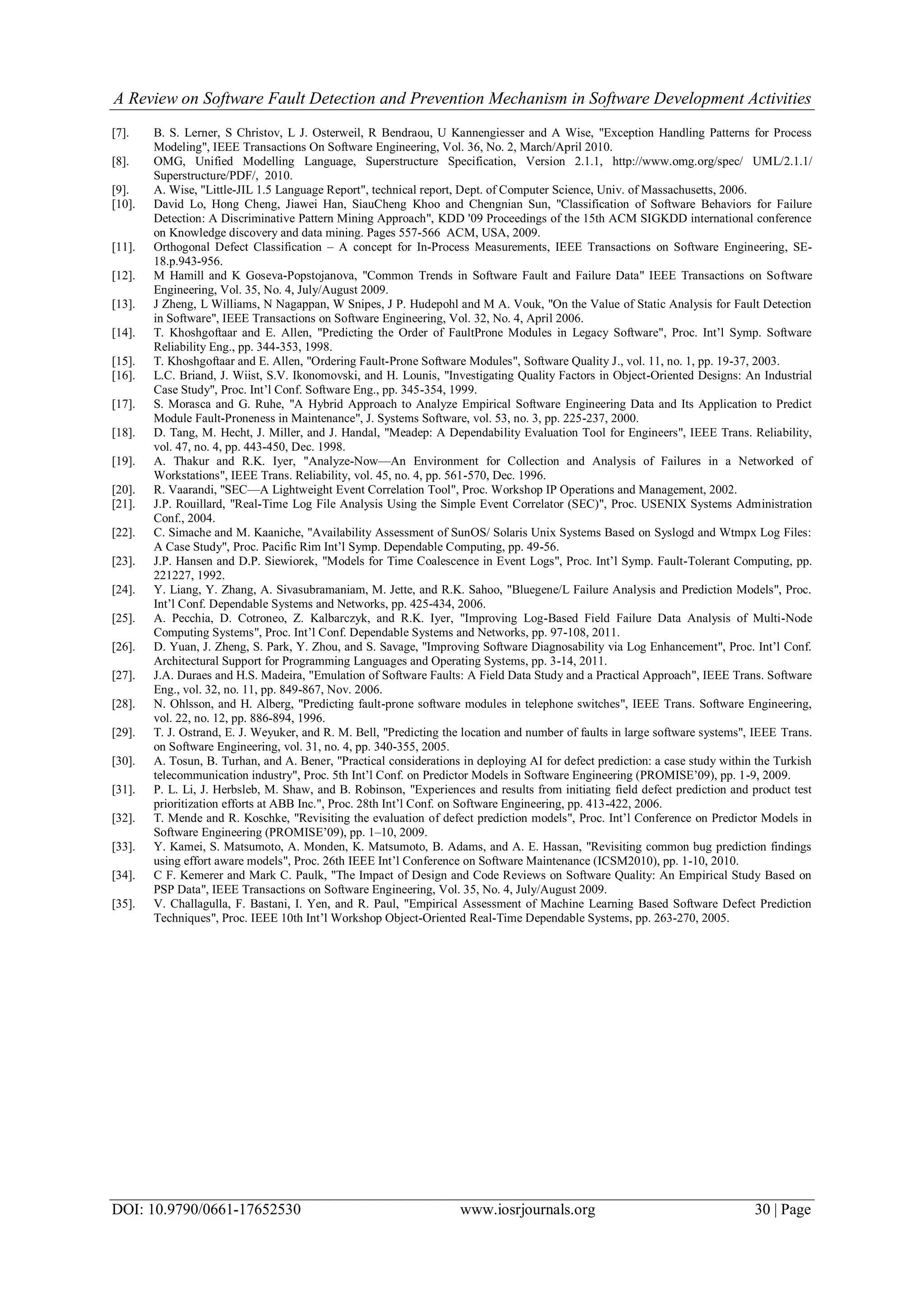 A Review on Software Fault Detection and Prevention Mechanism in Software Development Activities
DOI: 10.9790/0661-17652530 www.iosrjournals.org 30 | Page
[7]. B. S. Lerner, S Christov, L J. Osterweil, R Bendraou, U Kannengiesser and A Wise, "Exception Handling Patterns for Process
Modeling", IEEE Transactions On Software Engineering, Vol. 36, No. 2, March/April 2010.
[8]. OMG, Unified Modelling Language, Superstructure Specification, Version 2.1.1, http://www.omg.org/spec/ UML/2.1.1/
Superstructure/PDF/, 2010.
[9]. A. Wise, "Little-JIL 1.5 Language Report", technical report, Dept. of Computer Science, Univ. of Massachusetts, 2006.
[10]. David Lo, Hong Cheng, Jiawei Han, SiauCheng Khoo and Chengnian Sun, "Classification of Software Behaviors for Failure
Detection: A Discriminative Pattern Mining Approach", KDD '09 Proceedings of the 15th ACM SIGKDD international conference
on Knowledge discovery and data mining. Pages 557-566 ACM, USA, 2009.
[11]. Orthogonal Defect Classification – A concept for In-Process Measurements, IEEE Transactions on Software Engineering, SE-
18.p.943-956.
[12]. M Hamill and K Goseva-Popstojanova, "Common Trends in Software Fault and Failure Data" IEEE Transactions on Software
Engineering, Vol. 35, No. 4, July/August 2009.
[13]. J Zheng, L Williams, N Nagappan, W Snipes, J P. Hudepohl and M A. Vouk, "On the Value of Static Analysis for Fault Detection
in Software", IEEE Transactions on Software Engineering, Vol. 32, No. 4, April 2006.
[14]. T. Khoshgoftaar and E. Allen, "Predicting the Order of FaultProne Modules in Legacy Software", Proc. Int’l Symp. Software
Reliability Eng., pp. 344-353, 1998.
[15]. T. Khoshgoftaar and E. Allen, "Ordering Fault-Prone Software Modules", Software Quality J., vol. 11, no. 1, pp. 19-37, 2003.
[16]. L.C. Briand, J. Wiist, S.V. Ikonomovski, and H. Lounis, "Investigating Quality Factors in Object-Oriented Designs: An Industrial
Case Study", Proc. Int’l Conf. Software Eng., pp. 345-354, 1999.
[17]. S. Morasca and G. Ruhe, "A Hybrid Approach to Analyze Empirical Software Engineering Data and Its Application to Predict
Module Fault-Proneness in Maintenance", J. Systems Software, vol. 53, no. 3, pp. 225-237, 2000.
[18]. D. Tang, M. Hecht, J. Miller, and J. Handal, "Meadep: A Dependability Evaluation Tool for Engineers", IEEE Trans. Reliability,
vol. 47, no. 4, pp. 443-450, Dec. 1998.
[19]. A. Thakur and R.K. Iyer, "Analyze-Now—An Environment for Collection and Analysis of Failures in a Networked of
Workstations", IEEE Trans. Reliability, vol. 45, no. 4, pp. 561-570, Dec. 1996.
[20]. R. Vaarandi, "SEC—A Lightweight Event Correlation Tool", Proc. Workshop IP Operations and Management, 2002.
[21]. J.P. Rouillard, "Real-Time Log File Analysis Using the Simple Event Correlator (SEC)", Proc. USENIX Systems Administration
Conf., 2004.
[22]. C. Simache and M. Kaaniche, "Availability Assessment of SunOS/ Solaris Unix Systems Based on Syslogd and Wtmpx Log Files:
A Case Study", Proc. Pacific Rim Int’l Symp. Dependable Computing, pp. 49-56.
[23]. J.P. Hansen and D.P. Siewiorek, "Models for Time Coalescence in Event Logs", Proc. Int’l Symp. Fault-Tolerant Computing, pp.
221227, 1992.
[24]. Y. Liang, Y. Zhang, A. Sivasubramaniam, M. Jette, and R.K. Sahoo, "Bluegene/L Failure Analysis and Prediction Models", Proc.
Int’l Conf. Dependable Systems and Networks, pp. 425-434, 2006.
[25]. A. Pecchia, D. Cotroneo, Z. Kalbarczyk, and R.K. Iyer, "Improving Log-Based Field Failure Data Analysis of Multi-Node
Computing Systems", Proc. Int’l Conf. Dependable Systems and Networks, pp. 97-108, 2011.
[26]. D. Yuan, J. Zheng, S. Park, Y. Zhou, and S. Savage, "Improving Software Diagnosability via Log Enhancement", Proc. Int’l Conf.
Architectural Support for Programming Languages and Operating Systems, pp. 3-14, 2011.
[27]. J.A. Duraes and H.S. Madeira, "Emulation of Software Faults: A Field Data Study and a Practical Approach", IEEE Trans. Software
Eng., vol. 32, no. 11, pp. 849-867, Nov. 2006.
[28]. N. Ohlsson, and H. Alberg, "Predicting fault-prone software modules in telephone switches", IEEE Trans. Software Engineering,
vol. 22, no. 12, pp. 886-894, 1996.
[29]. T. J. Ostrand, E. J. Weyuker, and R. M. Bell, "Predicting the location and number of faults in large software systems", IEEE Trans.
on Software Engineering, vol. 31, no. 4, pp. 340-355, 2005.
[30]. A. Tosun, B. Turhan, and A. Bener, "Practical considerations in deploying AI for defect prediction: a case study within the Turkish
telecommunication industry", Proc. 5th Int’l Conf. on Predictor Models in Software Engineering (PROMISE’09), pp. 1-9, 2009.
[31]. P. L. Li, J. Herbsleb, M. Shaw, and B. Robinson, "Experiences and results from initiating field defect prediction and product test
prioritization efforts at ABB Inc.", Proc. 28th Int’l Conf. on Software Engineering, pp. 413-422, 2006.
[32]. T. Mende and R. Koschke, "Revisiting the evaluation of defect prediction models", Proc. Int’l Conference on Predictor Models in
Software Engineering (PROMISE’09), pp. 1–10, 2009.
[33]. Y. Kamei, S. Matsumoto, A. Monden, K. Matsumoto, B. Adams, and A. E. Hassan, "Revisiting common bug prediction findings
using effort aware models", Proc. 26th IEEE Int’l Conference on Software Maintenance (ICSM2010), pp. 1-10, 2010.
[34]. C F. Kemerer and Mark C. Paulk, "The Impact of Design and Code Reviews on Software Quality: An Empirical Study Based on
PSP Data", IEEE Transactions on Software Engineering, Vol. 35, No. 4, July/August 2009.
[35]. V. Challagulla, F. Bastani, I. Yen, and R. Paul, "Empirical Assessment of Machine Learning Based Software Defect Prediction
Techniques", Proc. IEEE 10th Int’l Workshop Object-Oriented Real-Time Dependable Systems, pp. 263-270, 2005.
 