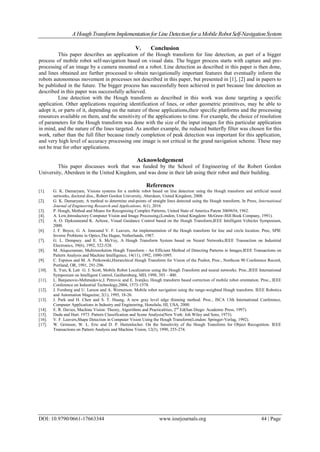 A Hough TransformImplementation for Line Detection for a Mobile Robot Self-Navigation System
DOI: 10.9790/0661-17663344 www.iosrjournals.org 44 | Page
V. Conclusion
This paper describes an application of the Hough transform for line detection, as part of a bigger
process of mobile robot self-navigation based on visual data. The bigger process starts with capture and pre-
processing of an image by a camera mounted on a robot. Line detection as described in this paper is then done,
and lines obtained are further processed to obtain navigationally important features that eventually inform the
robots autonomous movement in processes not described in this paper, but presented in [1], [2] and in papers to
be published in the future. The bigger process has successfully been achieved in part because line detection as
described in this paper was successfully achieved.
Line detection with the Hough transform as described in this work was done targeting a specific
application. Other applications requiring identification of lines, or other geometric primitives, may be able to
adopt it, or parts of it, depending on the nature of those applications,their specific platforms and the processing
resources available on them, and the sensitivity of the applications to time. For example, the choice of resolution
of parameters for the Hough transform was done with the size of the input images for this particular application
in mind, and the nature of the lines targeted. As another example, the reduced butterfly filter was chosen for this
work, rather than the full filter because timely completion of peak detection was important for this application,
and very high level of accuracy processing one image is not critical in the grand navigation scheme. These may
not be true for other applications.
Acknowledgement
This paper discusses work that was funded by the School of Engineering of the Robert Gordon
University, Aberdeen in the United Kingdom, and was done in their lab using their robot and their building.
References
[1]. G. K. Damaryam, Visions systems for a mobile robot based on line detection using the Hough transform and artificial neural
networks, doctoral diss., Robert Gordon University, Aberdeen, United Kingdom, 2008.
[2]. G. K. Damaryam, A method to determine end-points of straight lines detected using the Hough transform, In Press, International
Journal of Engineering Research and Applications, 6(1), 2016
[3]. P. Hough, Method and Means for Recognising Complex Patterns, United State of America Patent 3069654, 1962.
[4]. A. Low,Introductory Computer Vision and Image Processing,(London, United Kingdom: McGraw-Hill Book Company, 1991).
[5]. A. O. Djekouneand K. Achour, Visual Guidance Control based on the Hough Transform,IEEE Intelligent Vehicles Symposium,
2000.
[6]. J. F. Boyce, G. A. Jonesand V. F. Leavers, An implementation of the Hough transform for line and circle location. Proc, SPIE
Inverse Problems in Optics,The Hague, Netherlands, 1987.
[7]. G. L. Dempsey. and E. S. McVey, A Hough Transform System based on Neural Networks,IEEE Transaction on Industrial
Electronics, 39(6), 1992, 522-528.
[8]. M. Atiquzzaman, Multiresolution Hough Transform - An Efficient Method of Detecting Patterns in Images,IEEE Transactions on
Pattern Analysis and Machine Intelligence, 14(11), 1992, 1090-1095.
[9]. C. Espinos and M. A. Perkowski,Hierarchical Hough Transform for Vision of the Psubot, Proc., Northcon 90 Conference Record,
Portland, OR, 1991, 291-296.
[10]. X. Yun, K Latt G. J. Scott, Mobile Robot Localization using the Hough Transform and neural networks. Proc.,IEEE International
Symposium on Intelligent Control, Gaithersburg, MD, 1998, 393 – 400.
[11]. L. Banjanovic-Mehmedovic,I. Petrovic and E. Ivanjko, Hough transform based correction of mobile robot orientation. Proc., IEEE
Conference on Industrial Technology,2004, 1573-1578.
[12]. J. Forsberg and U. Larson and A. Wernerson. Mobile robot navigation using the range-weighted Hough transform. IEEE Robotics
and Automation Magazine, 2(1), 1995, 18-26.
[13]. J. Park and H. Chen and S. T. Huang, A new gray level edge thinning method. Proc., ISCA 13th International Conference,
Computer Applications in Industry and Engineering, Honolulu, HI, USA, 2000.
[14]. E. R. Davies, Machine Vision: Theory, Algorithms and Practicalities, 2nd
Ed(San Diego: Academic Press, 1997).
[15]. Duda and Hart. 1973. Pattern Classification and Scene Analysis(New York: Joh Wiley and Sons, 1973).
[16]. V. F. Leavers,Shape Detection in Computer Vision Using the Hough Transform(London: Springer-Verlag, 1992).
[17]. W. Grimson, W. L. Eric and D. P. Huttenlocher. On the Sensitivity of the Hough Transform for Object Recognition. IEEE
Transactions on Pattern Analysis and Machine Vision, 12(3), 1990, 255-274.
 