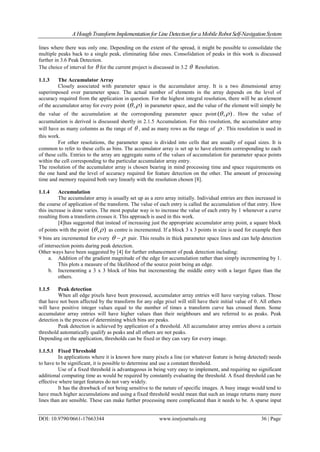 A Hough TransformImplementation for Line Detection for a Mobile Robot Self-Navigation System
DOI: 10.9790/0661-17663344 www.iosrjournals.org 36 | Page
lines where there was only one. Depending on the extent of the spread, it might be possible to consolidate the
multiple peaks back to a single peak, eliminating false ones. Consolidation of peaks in this work is discussed
further in 3.6 Peak Detection.
The choice of interval for  for the current project is discussed in 3.2  Resolution.
1.1.3 The Accumulator Array
Closely associated with parameter space is the accumulator array. It is a two dimensional array
superimposed over parameter space. The actual number of elements in the array depends on the level of
accuracy required from the application in question. For the highest integral resolution, there will be an element
of the accumulator array for every point ),(  in parameter space, and the value of the element will simply be
the value of the accumulation at the corresponding parameter space point ),(  . How the value of
accumulation is derived is discussed shortly in 2.1.5 Accumulation. For this resolution, the accumulator array
will have as many columns as the range of  , and as many rows as the range of  . This resolution is used in
this work.
For other resolutions, the parameter space is divided into cells that are usually of equal sizes. It is
common to refer to these cells as bins. The accumulator array is set up to have elements corresponding to each
of these cells. Entries to the array are aggregate sums of the values of accumulation for parameter space points
within the cell corresponding to the particular accumulator array entry.
The resolution of the accumulator array is chosen bearing in mind processing time and space requirements on
the one hand and the level of accuracy required for feature detection on the other. The amount of processing
time and memory required both vary linearly with the resolution chosen [8].
1.1.4 Accumulation
The accumulator array is usually set up as a zero array initially. Individual entries are then increased in
the course of application of the transform. The value of each entry is called the accumulation of that entry. How
this increase is done varies. The most popular way is to increase the value of each entry by 1 whenever a curve
resulting from a transform crosses it. This approach is used in this work.
[4]has suggested that instead of increasing just the appropriate accumulator array point, a square block
of points with the point ),(  as centre is incremented. If a block 3 x 3 points in size is used for example then
9 bins are incremented for every   pair. This results in thick parameter space lines and can help detection
of intersection points during peak detection.
Other ways have been suggested by [4] for further enhancement of peak detection including:
a. Addition of the gradient magnitude of the edge for accumulation rather than simply incrementing by 1.
This plots a measure of the likelihood of the source point being an edge.
b. Incrementing a 3 x 3 block of bins but incrementing the middle entry with a larger figure than the
others.
1.1.5 Peak detection
When all edge pixels have been processed, accumulator array entries will have varying values. Those
that have not been affected by the transform for any edge pixel will still have their initial value of 0. All others
will have positive integer values equal to the number of times a transform curve has crossed them. Some
accumulator array entries will have higher values than their neighbours and are referred to as peaks. Peak
detection is the process of determining which bins are peaks.
Peak detection is achieved by application of a threshold. All accumulator array entries above a certain
threshold automatically qualify as peaks and all others are not peaks.
Depending on the application, thresholds can be fixed or they can vary for every image.
1.1.5.1 Fixed Threshold
In applications where it is known how many pixels a line (or whatever feature is being detected) needs
to have to be significant, it is possible to determine and use a constant threshold.
Use of a fixed threshold is advantageous in being very easy to implement, and requiring no significant
additional computing time as would be required by constantly evaluating the threshold. A fixed threshold can be
effective where target features do not vary widely.
It has the drawback of not being sensitive to the nature of specific images. A busy image would tend to
have much higher accumulations and using a fixed threshold would mean that such an image returns many more
lines than are sensible. These can make further processing more complicated than it needs to be. A sparse input
 