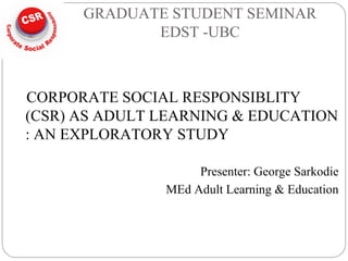 GRADUATE STUDENT SEMINAR
EDST -UBC
CORPORATE SOCIAL RESPONSIBLITY
(CSR) AS ADULT LEARNING & EDUCATION
: AN EXPLORATORY STUDY
Presenter: George Sarkodie
MEd Adult Learning & Education
 