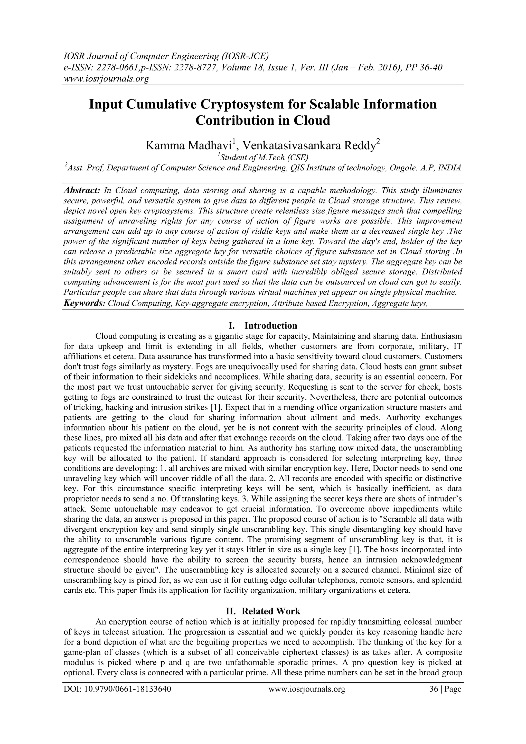 IOSR Journal of Computer Engineering (IOSR-JCE)
e-ISSN: 2278-0661,p-ISSN: 2278-8727, Volume 18, Issue 1, Ver. III (Jan – Feb. 2016), PP 36-40
www.iosrjournals.org
DOI: 10.9790/0661-18133640 www.iosrjournals.org 36 | Page
Input Cumulative Cryptosystem for Scalable Information
Contribution in Cloud
Kamma Madhavi1
, Venkatasivasankara Reddy2
1
Student of M.Tech (CSE)
2
Asst. Prof, Department of Computer Science and Engineering, QIS Institute of technology, Ongole. A.P, INDIA
Abstract: In Cloud computing, data storing and sharing is a capable methodology. This study illuminates
secure, powerful, and versatile system to give data to different people in Cloud storage structure. This review,
depict novel open key cryptosystems. This structure create relentless size figure messages such that compelling
assignment of unraveling rights for any course of action of figure works are possible. This improvement
arrangement can add up to any course of action of riddle keys and make them as a decreased single key .The
power of the significant number of keys being gathered in a lone key. Toward the day's end, holder of the key
can release a predictable size aggregate key for versatile choices of figure substance set in Cloud storing .In
this arrangement other encoded records outside the figure substance set stay mystery. The aggregate key can be
suitably sent to others or be secured in a smart card with incredibly obliged secure storage. Distributed
computing advancement is for the most part used so that the data can be outsourced on cloud can got to easily.
Particular people can share that data through various virtual machines yet appear on single physical machine.
Keywords: Cloud Computing, Key-aggregate encryption, Attribute based Encryption, Aggregate keys,
I. Introduction
Cloud computing is creating as a gigantic stage for capacity, Maintaining and sharing data. Enthusiasm
for data upkeep and limit is extending in all fields, whether customers are from corporate, military, IT
affiliations et cetera. Data assurance has transformed into a basic sensitivity toward cloud customers. Customers
don't trust fogs similarly as mystery. Fogs are unequivocally used for sharing data. Cloud hosts can grant subset
of their information to their sidekicks and accomplices. While sharing data, security is an essential concern. For
the most part we trust untouchable server for giving security. Requesting is sent to the server for check, hosts
getting to fogs are constrained to trust the outcast for their security. Nevertheless, there are potential outcomes
of tricking, hacking and intrusion strikes [1]. Expect that in a mending office organization structure masters and
patients are getting to the cloud for sharing information about ailment and meds. Authority exchanges
information about his patient on the cloud, yet he is not content with the security principles of cloud. Along
these lines, pro mixed all his data and after that exchange records on the cloud. Taking after two days one of the
patients requested the information material to him. As authority has starting now mixed data, the unscrambling
key will be allocated to the patient. If standard approach is considered for selecting interpreting key, three
conditions are developing: 1. all archives are mixed with similar encryption key. Here, Doctor needs to send one
unraveling key which will uncover riddle of all the data. 2. All records are encoded with specific or distinctive
key. For this circumstance specific interpreting keys will be sent, which is basically inefficient, as data
proprietor needs to send a no. Of translating keys. 3. While assigning the secret keys there are shots of intruder’s
attack. Some untouchable may endeavor to get crucial information. To overcome above impediments while
sharing the data, an answer is proposed in this paper. The proposed course of action is to "Scramble all data with
divergent encryption key and send simply single unscrambling key. This single disentangling key should have
the ability to unscramble various figure content. The promising segment of unscrambling key is that, it is
aggregate of the entire interpreting key yet it stays littler in size as a single key [1]. The hosts incorporated into
correspondence should have the ability to screen the security bursts, hence an intrusion acknowledgment
structure should be given". The unscrambling key is allocated securely on a secured channel. Minimal size of
unscrambling key is pined for, as we can use it for cutting edge cellular telephones, remote sensors, and splendid
cards etc. This paper finds its application for facility organization, military organizations et cetera.
II. Related Work
An encryption course of action which is at initially proposed for rapidly transmitting colossal number
of keys in telecast situation. The progression is essential and we quickly ponder its key reasoning handle here
for a bond depiction of what are the beguiling properties we need to accomplish. The thinking of the key for a
game-plan of classes (which is a subset of all conceivable ciphertext classes) is as takes after. A composite
modulus is picked where p and q are two unfathomable sporadic primes. A pro question key is picked at
optional. Every class is connected with a particular prime. All these prime numbers can be set in the broad group
 