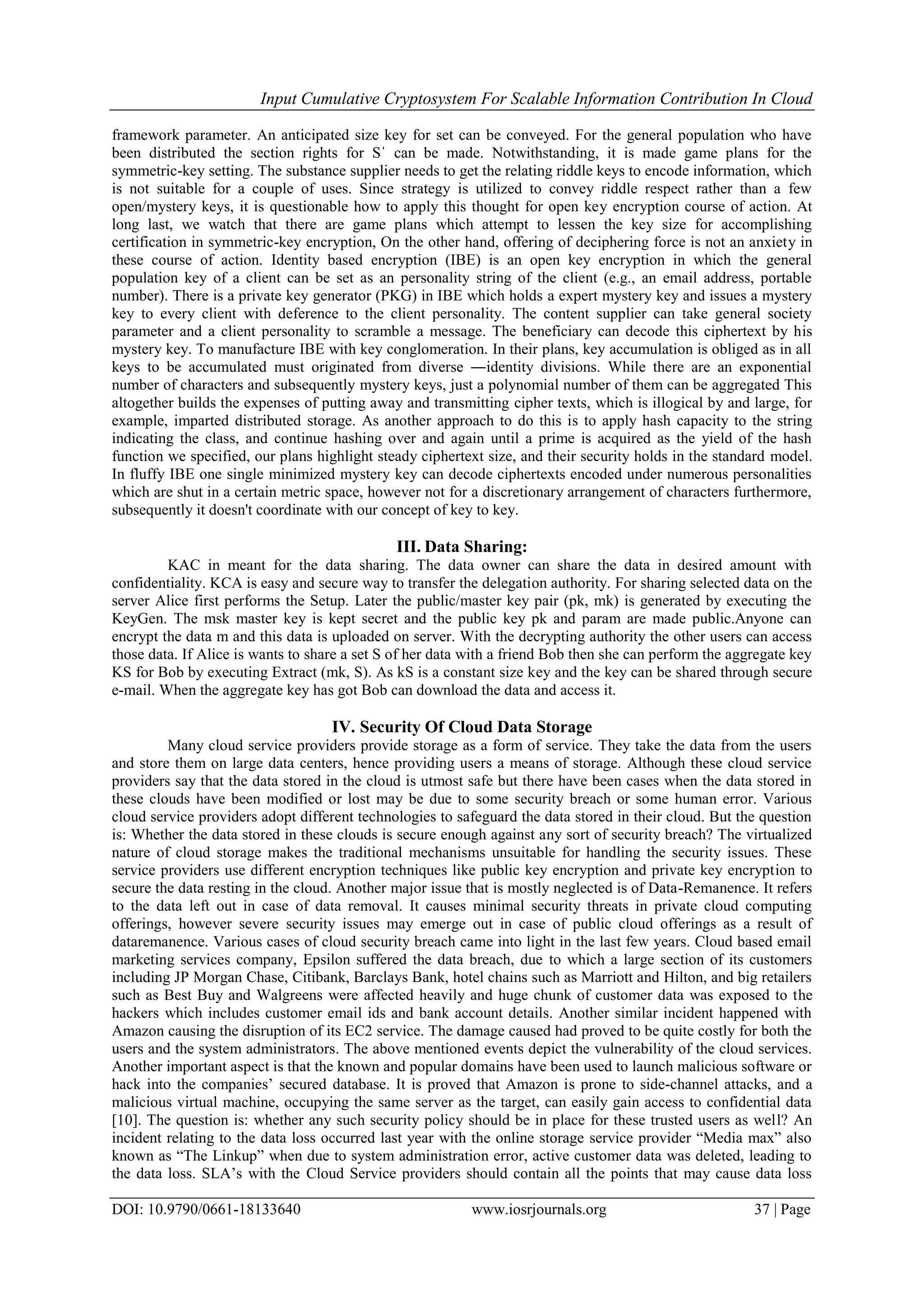 Input Cumulative Cryptosystem For Scalable Information Contribution In Cloud
DOI: 10.9790/0661-18133640 www.iosrjournals.org 37 | Page
framework parameter. An anticipated size key for set can be conveyed. For the general population who have
been distributed the section rights for Sˈ can be made. Notwithstanding, it is made game plans for the
symmetric-key setting. The substance supplier needs to get the relating riddle keys to encode information, which
is not suitable for a couple of uses. Since strategy is utilized to convey riddle respect rather than a few
open/mystery keys, it is questionable how to apply this thought for open key encryption course of action. At
long last, we watch that there are game plans which attempt to lessen the key size for accomplishing
certification in symmetric-key encryption, On the other hand, offering of deciphering force is not an anxiety in
these course of action. Identity based encryption (IBE) is an open key encryption in which the general
population key of a client can be set as an personality string of the client (e.g., an email address, portable
number). There is a private key generator (PKG) in IBE which holds a expert mystery key and issues a mystery
key to every client with deference to the client personality. The content supplier can take general society
parameter and a client personality to scramble a message. The beneficiary can decode this ciphertext by his
mystery key. To manufacture IBE with key conglomeration. In their plans, key accumulation is obliged as in all
keys to be accumulated must originated from diverse ―identity divisions. While there are an exponential
number of characters and subsequently mystery keys, just a polynomial number of them can be aggregated This
altogether builds the expenses of putting away and transmitting cipher texts, which is illogical by and large, for
example, imparted distributed storage. As another approach to do this is to apply hash capacity to the string
indicating the class, and continue hashing over and again until a prime is acquired as the yield of the hash
function we specified, our plans highlight steady ciphertext size, and their security holds in the standard model.
In fluffy IBE one single minimized mystery key can decode ciphertexts encoded under numerous personalities
which are shut in a certain metric space, however not for a discretionary arrangement of characters furthermore,
subsequently it doesn't coordinate with our concept of key to key.
III. Data Sharing:
KAC in meant for the data sharing. The data owner can share the data in desired amount with
confidentiality. KCA is easy and secure way to transfer the delegation authority. For sharing selected data on the
server Alice first performs the Setup. Later the public/master key pair (pk, mk) is generated by executing the
KeyGen. The msk master key is kept secret and the public key pk and param are made public.Anyone can
encrypt the data m and this data is uploaded on server. With the decrypting authority the other users can access
those data. If Alice is wants to share a set S of her data with a friend Bob then she can perform the aggregate key
KS for Bob by executing Extract (mk, S). As kS is a constant size key and the key can be shared through secure
e-mail. When the aggregate key has got Bob can download the data and access it.
IV. Security Of Cloud Data Storage
Many cloud service providers provide storage as a form of service. They take the data from the users
and store them on large data centers, hence providing users a means of storage. Although these cloud service
providers say that the data stored in the cloud is utmost safe but there have been cases when the data stored in
these clouds have been modified or lost may be due to some security breach or some human error. Various
cloud service providers adopt different technologies to safeguard the data stored in their cloud. But the question
is: Whether the data stored in these clouds is secure enough against any sort of security breach? The virtualized
nature of cloud storage makes the traditional mechanisms unsuitable for handling the security issues. These
service providers use different encryption techniques like public key encryption and private key encryption to
secure the data resting in the cloud. Another major issue that is mostly neglected is of Data-Remanence. It refers
to the data left out in case of data removal. It causes minimal security threats in private cloud computing
offerings, however severe security issues may emerge out in case of public cloud offerings as a result of
dataremanence. Various cases of cloud security breach came into light in the last few years. Cloud based email
marketing services company, Epsilon suffered the data breach, due to which a large section of its customers
including JP Morgan Chase, Citibank, Barclays Bank, hotel chains such as Marriott and Hilton, and big retailers
such as Best Buy and Walgreens were affected heavily and huge chunk of customer data was exposed to the
hackers which includes customer email ids and bank account details. Another similar incident happened with
Amazon causing the disruption of its EC2 service. The damage caused had proved to be quite costly for both the
users and the system administrators. The above mentioned events depict the vulnerability of the cloud services.
Another important aspect is that the known and popular domains have been used to launch malicious software or
hack into the companies’ secured database. It is proved that Amazon is prone to side-channel attacks, and a
malicious virtual machine, occupying the same server as the target, can easily gain access to confidential data
[10]. The question is: whether any such security policy should be in place for these trusted users as well? An
incident relating to the data loss occurred last year with the online storage service provider “Media max” also
known as “The Linkup” when due to system administration error, active customer data was deleted, leading to
the data loss. SLA’s with the Cloud Service providers should contain all the points that may cause data loss
 