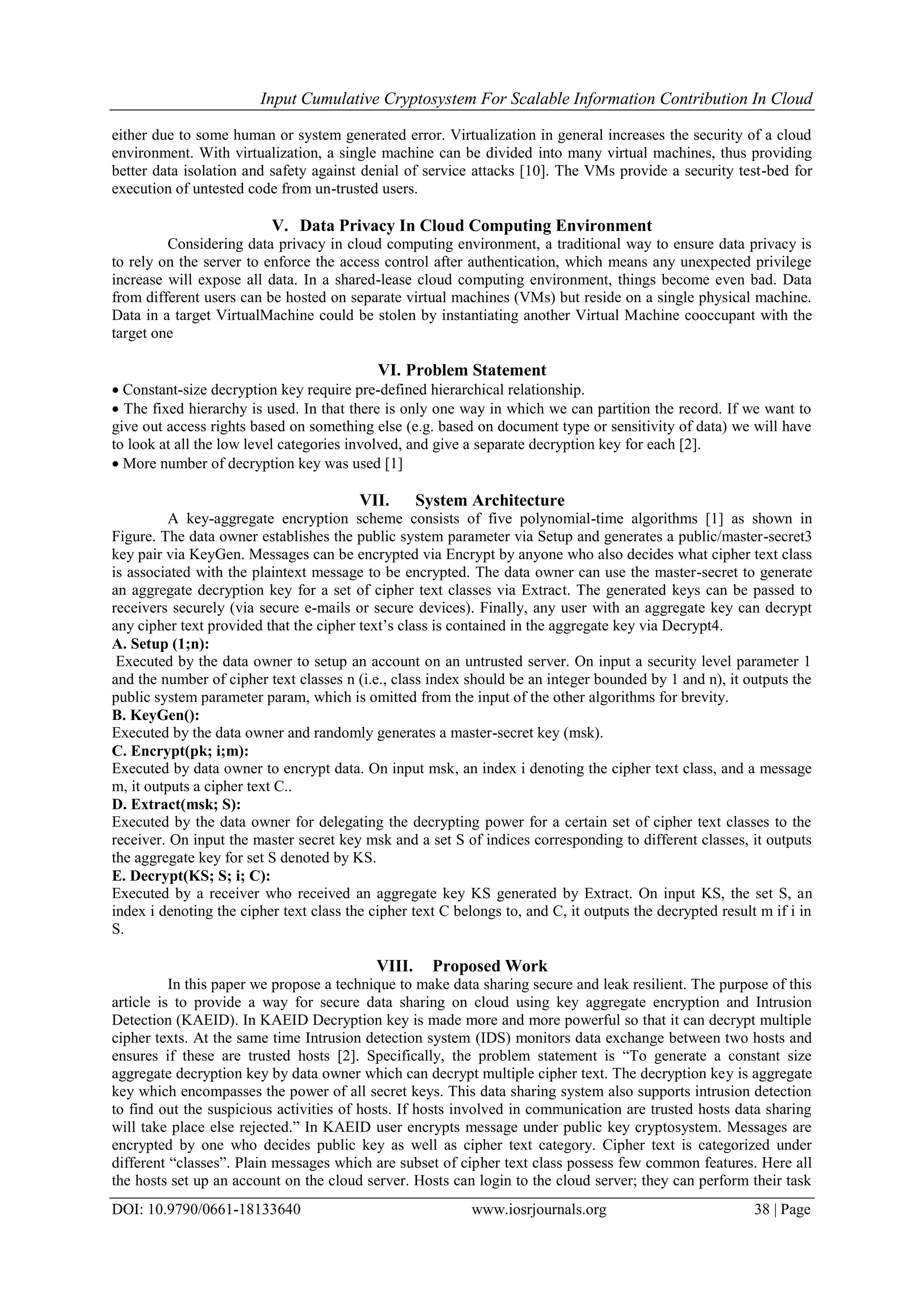 Input Cumulative Cryptosystem For Scalable Information Contribution In Cloud
DOI: 10.9790/0661-18133640 www.iosrjournals.org 38 | Page
either due to some human or system generated error. Virtualization in general increases the security of a cloud
environment. With virtualization, a single machine can be divided into many virtual machines, thus providing
better data isolation and safety against denial of service attacks [10]. The VMs provide a security test-bed for
execution of untested code from un-trusted users.
V. Data Privacy In Cloud Computing Environment
Considering data privacy in cloud computing environment, a traditional way to ensure data privacy is
to rely on the server to enforce the access control after authentication, which means any unexpected privilege
increase will expose all data. In a shared-lease cloud computing environment, things become even bad. Data
from different users can be hosted on separate virtual machines (VMs) but reside on a single physical machine.
Data in a target VirtualMachine could be stolen by instantiating another Virtual Machine cooccupant with the
target one
VI. Problem Statement
 Constant-size decryption key require pre-defined hierarchical relationship.
 The fixed hierarchy is used. In that there is only one way in which we can partition the record. If we want to
give out access rights based on something else (e.g. based on document type or sensitivity of data) we will have
to look at all the low level categories involved, and give a separate decryption key for each [2].
 More number of decryption key was used [1]
VII. System Architecture
A key-aggregate encryption scheme consists of five polynomial-time algorithms [1] as shown in
Figure. The data owner establishes the public system parameter via Setup and generates a public/master-secret3
key pair via KeyGen. Messages can be encrypted via Encrypt by anyone who also decides what cipher text class
is associated with the plaintext message to be encrypted. The data owner can use the master-secret to generate
an aggregate decryption key for a set of cipher text classes via Extract. The generated keys can be passed to
receivers securely (via secure e-mails or secure devices). Finally, any user with an aggregate key can decrypt
any cipher text provided that the cipher text’s class is contained in the aggregate key via Decrypt4.
A. Setup (1;n):
Executed by the data owner to setup an account on an untrusted server. On input a security level parameter 1
and the number of cipher text classes n (i.e., class index should be an integer bounded by 1 and n), it outputs the
public system parameter param, which is omitted from the input of the other algorithms for brevity.
B. KeyGen():
Executed by the data owner and randomly generates a master-secret key (msk).
C. Encrypt(pk; i;m):
Executed by data owner to encrypt data. On input msk, an index i denoting the cipher text class, and a message
m, it outputs a cipher text C..
D. Extract(msk; S):
Executed by the data owner for delegating the decrypting power for a certain set of cipher text classes to the
receiver. On input the master secret key msk and a set S of indices corresponding to different classes, it outputs
the aggregate key for set S denoted by KS.
E. Decrypt(KS; S; i; C):
Executed by a receiver who received an aggregate key KS generated by Extract. On input KS, the set S, an
index i denoting the cipher text class the cipher text C belongs to, and C, it outputs the decrypted result m if i in
S.
VIII. Proposed Work
In this paper we propose a technique to make data sharing secure and leak resilient. The purpose of this
article is to provide a way for secure data sharing on cloud using key aggregate encryption and Intrusion
Detection (KAEID). In KAEID Decryption key is made more and more powerful so that it can decrypt multiple
cipher texts. At the same time Intrusion detection system (IDS) monitors data exchange between two hosts and
ensures if these are trusted hosts [2]. Specifically, the problem statement is “To generate a constant size
aggregate decryption key by data owner which can decrypt multiple cipher text. The decryption key is aggregate
key which encompasses the power of all secret keys. This data sharing system also supports intrusion detection
to find out the suspicious activities of hosts. If hosts involved in communication are trusted hosts data sharing
will take place else rejected.” In KAEID user encrypts message under public key cryptosystem. Messages are
encrypted by one who decides public key as well as cipher text category. Cipher text is categorized under
different “classes”. Plain messages which are subset of cipher text class possess few common features. Here all
the hosts set up an account on the cloud server. Hosts can login to the cloud server; they can perform their task
 