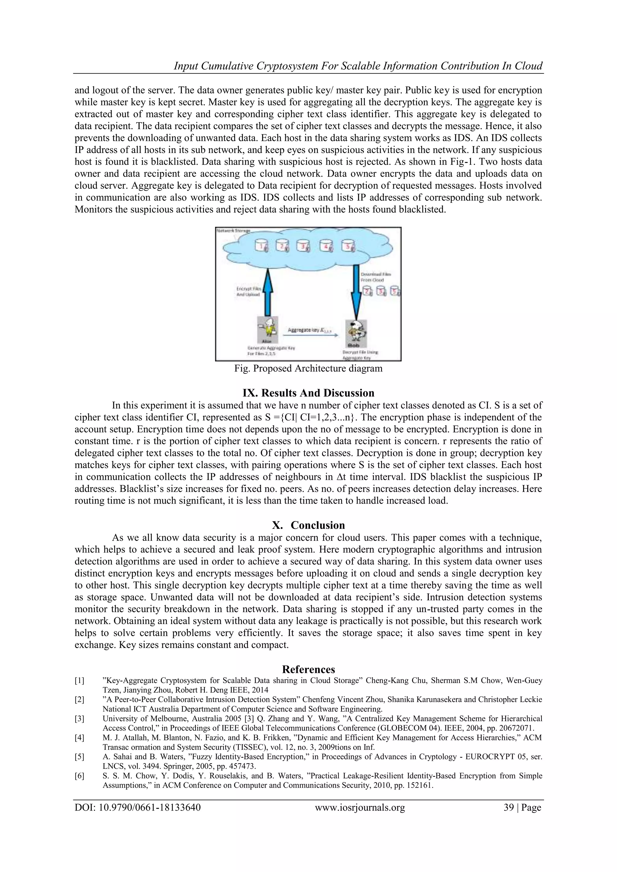 Input Cumulative Cryptosystem For Scalable Information Contribution In Cloud
DOI: 10.9790/0661-18133640 www.iosrjournals.org 39 | Page
and logout of the server. The data owner generates public key/ master key pair. Public key is used for encryption
while master key is kept secret. Master key is used for aggregating all the decryption keys. The aggregate key is
extracted out of master key and corresponding cipher text class identifier. This aggregate key is delegated to
data recipient. The data recipient compares the set of cipher text classes and decrypts the message. Hence, it also
prevents the downloading of unwanted data. Each host in the data sharing system works as IDS. An IDS collects
IP address of all hosts in its sub network, and keep eyes on suspicious activities in the network. If any suspicious
host is found it is blacklisted. Data sharing with suspicious host is rejected. As shown in Fig-1. Two hosts data
owner and data recipient are accessing the cloud network. Data owner encrypts the data and uploads data on
cloud server. Aggregate key is delegated to Data recipient for decryption of requested messages. Hosts involved
in communication are also working as IDS. IDS collects and lists IP addresses of corresponding sub network.
Monitors the suspicious activities and reject data sharing with the hosts found blacklisted.
Fig. Proposed Architecture diagram
IX. Results And Discussion
In this experiment it is assumed that we have n number of cipher text classes denoted as CI. S is a set of
cipher text class identifier CI, represented as S ={CI| CI=1,2,3...n}. The encryption phase is independent of the
account setup. Encryption time does not depends upon the no of message to be encrypted. Encryption is done in
constant time. r is the portion of cipher text classes to which data recipient is concern. r represents the ratio of
delegated cipher text classes to the total no. Of cipher text classes. Decryption is done in group; decryption key
matches keys for cipher text classes, with pairing operations where S is the set of cipher text classes. Each host
in communication collects the IP addresses of neighbours in ∆t time interval. IDS blacklist the suspicious IP
addresses. Blacklist’s size increases for fixed no. peers. As no. of peers increases detection delay increases. Here
routing time is not much significant, it is less than the time taken to handle increased load.
X. Conclusion
As we all know data security is a major concern for cloud users. This paper comes with a technique,
which helps to achieve a secured and leak proof system. Here modern cryptographic algorithms and intrusion
detection algorithms are used in order to achieve a secured way of data sharing. In this system data owner uses
distinct encryption keys and encrypts messages before uploading it on cloud and sends a single decryption key
to other host. This single decryption key decrypts multiple cipher text at a time thereby saving the time as well
as storage space. Unwanted data will not be downloaded at data recipient’s side. Intrusion detection systems
monitor the security breakdown in the network. Data sharing is stopped if any un-trusted party comes in the
network. Obtaining an ideal system without data any leakage is practically is not possible, but this research work
helps to solve certain problems very efficiently. It saves the storage space; it also saves time spent in key
exchange. Key sizes remains constant and compact.
References
[1] ”Key-Aggregate Cryptosystem for Scalable Data sharing in Cloud Storage” Cheng-Kang Chu, Sherman S.M Chow, Wen-Guey
Tzen, Jianying Zhou, Robert H. Deng IEEE, 2014
[2] ”A Peer-to-Peer Collaborative Intrusion Detection System” Chenfeng Vincent Zhou, Shanika Karunasekera and Christopher Leckie
National ICT Australia Department of Computer Science and Software Engineering.
[3] University of Melbourne, Australia 2005 [3] Q. Zhang and Y. Wang, ”A Centralized Key Management Scheme for Hierarchical
Access Control,” in Proceedings of IEEE Global Telecommunications Conference (GLOBECOM 04). IEEE, 2004, pp. 20672071.
[4] M. J. Atallah, M. Blanton, N. Fazio, and K. B. Frikken, ”Dynamic and Efficient Key Management for Access Hierarchies,” ACM
Transac ormation and System Security (TISSEC), vol. 12, no. 3, 2009tions on Inf.
[5] A. Sahai and B. Waters, ”Fuzzy Identity-Based Encryption,” in Proceedings of Advances in Cryptology - EUROCRYPT 05, ser.
LNCS, vol. 3494. Springer, 2005, pp. 457473.
[6] S. S. M. Chow, Y. Dodis, Y. Rouselakis, and B. Waters, ”Practical Leakage-Resilient Identity-Based Encryption from Simple
Assumptions,” in ACM Conference on Computer and Communications Security, 2010, pp. 152161.
 