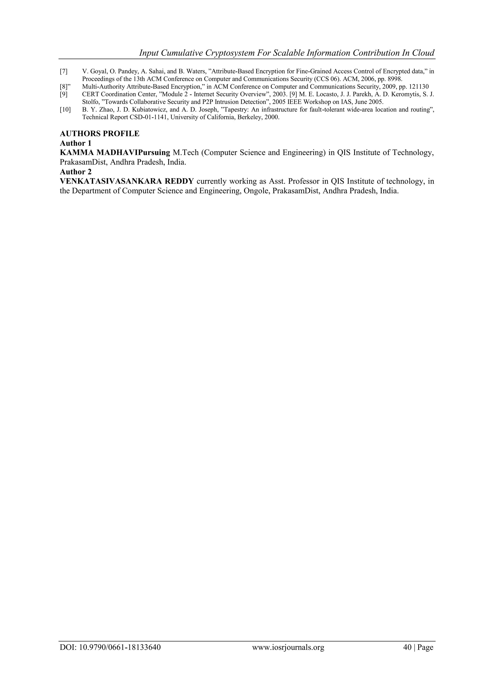 Input Cumulative Cryptosystem For Scalable Information Contribution In Cloud
DOI: 10.9790/0661-18133640 www.iosrjournals.org 40 | Page
[7] V. Goyal, O. Pandey, A. Sahai, and B. Waters, ”Attribute-Based Encryption for Fine-Grained Access Control of Encrypted data,” in
Proceedings of the 13th ACM Conference on Computer and Communications Security (CCS 06). ACM, 2006, pp. 8998.
[8]” Multi-Authority Attribute-Based Encryption,” in ACM Conference on Computer and Communications Security, 2009, pp. 121130
[9] CERT Coordination Center, ”Module 2 - Internet Security Overview”, 2003. [9] M. E. Locasto, J. J. Parekh, A. D. Keromytis, S. J.
Stolfo, ”Towards Collaborative Security and P2P Intrusion Detection”, 2005 IEEE Workshop on IAS, June 2005.
[10] B. Y. Zhao, J. D. Kubiatowicz, and A. D. Joseph, ”Tapestry: An infrastructure for fault-tolerant wide-area location and routing”,
Technical Report CSD-01-1141, University of California, Berkeley, 2000.
AUTHORS PROFILE
Author 1
KAMMA MADHAVIPursuing M.Tech (Computer Science and Engineering) in QIS Institute of Technology,
PrakasamDist, Andhra Pradesh, India.
Author 2
VENKATASIVASANKARA REDDY currently working as Asst. Professor in QIS Institute of technology, in
the Department of Computer Science and Engineering, Ongole, PrakasamDist, Andhra Pradesh, India.
 