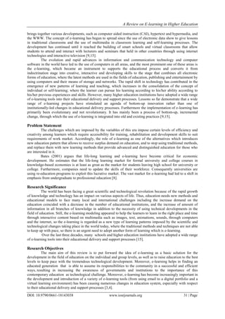 A Review on E-learning in Higher Education
DOI: 10.9790/0661-18143038 www.iosrjournals.org 31 | Page
brings together various developments, such as computer aided instruction (CAI), hypertext and hypermedia, and
the WWW. The concept of e-learning has begun to spread since the use of electronic data show to give lessons
in traditional classrooms and the use of multimedia in classroom learning and self-learning processes. The
development has continued until it reached the building of smart schools and virtual classrooms that allow
students to attend and interact with lecturers and seminars that held in other countries through using internet
technologies and interactive television [9,15].
The evolution and rapid advances in information and communication technology and computer
software in the world have led to the use of computers in all areas, and the most prominent one of these areas is
the e-learning, which became an instrument to supports the educational process and converts it from
indoctrination stage into creative, interactive and developing skills to the stage that combines all electronic
forms of education, where the latest methods are used in the fields of education, publishing and entertainment by
using computers and their means of storage and networks. The rapid shift in technology has contributed in the
emergence of new patterns of learning and teaching, which increases in the consolidation of the concept of
individual or self-learning; where the learner can pursue his learning according to his/her ability according to
his/her previous experiences and skills. However, many higher education institutions have adopted a wide range
of e-learning tools into their educational delivery and support processes. Lessons so far demonstrate that a wide
range of e-learning projects have stimulated an agenda of bottom-up innovation rather than one of
institutionally-led changes in educational delivery processes. Furthermore the implementation of e-learning has
primarily been evolutionary and not revolutionary. It has mainly been a process of bottom-up, incremental
change, through which the use of e-learning is integrated into old and existing practices [9,15].
Problem Statement
The challenges which are imposed by the variables of this era impose certain levels of efficiency and
creativity among learners which require accessibility for training, rehabilitation and development skills to suit
requirements of work market. Accordingly, the role of e-learning as one of the alternatives which introduces
new education pattern that allows to receive surplus demand on education, and to stop using traditional methods,
and replace them with new learning methods that provide advanced and distinguished education for those who
are interested in it.
Bates (2001) argues that life-long learning and e-learning have become critical for economic
development. He estimates that the life-long learning market for formal university and college courses in
knowledge-based economies is at least as great as the market for students leaving high school for university or
college. Furthermore, companies need to update the skills of their workforce. Consequently universities are
using re-education programs to exploit this lucrative market. The vast market for e-learning had led to a shift in
emphasis from undergraduate to professional education [8].
Research Significance
The world has been facing a great scientific and technological revolution because of the rapid growth
of knowledge and technology has an impact on various aspects of life. Thus, education needs new methods and
educational models to face many local and international challenges including the increase demand on the
education coincided with a decrease in the number of educational institutions, and the increase of amount of
information in all branches of knowledge in addition to the necessity of using technical developments in the
field of education. Still, the e-learning modeling appeared to help the learners to learn in the right place and time
through interactive content based on multimedia such as images, text, animations, sounds, through computers
and the internet, so the e-learning is regarded as a new type of learning patterns imposed by the scientific and
technological changes taking place in the world today, where the traditional methods and techniques are not able
to keep up with pace, so there is an urgent need to adopt another form of learning which is e-learning.
Over the last three decades, many schools and higher education institutions have adopted a wide range
of e-learning tools into their educational delivery and support processes [15].
Research Objectives
The main aim of this review is to put forward the idea of e-learning as a basic solution for the
development in the field of education on the individual and group levels, as well as to raise education to the best
levels to keep pace with the tremendous technological development. Moreover, e-learning helps in finding an
educated generation that is able to assume its responsibilities to the community in a successful and efficient
ways, resulting in increasing the awareness of governments and institutions to the importance of this
contemporary education as technological challenge. Moreover, e-learning has become increasingly important in
the development and introduction of a variety of e-learning tools (from using email to a digital portfolio and a
virtual learning environment) has been causing numerous changes in education system, especially with respect
to their educational delivery and support processes [3,4].
 