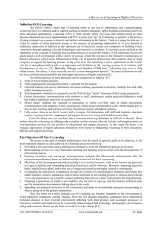 A Review on E-learning in Higher Education
DOI: 10.9790/0661-18143038 www.iosrjournals.org 32 | Page
Definition Of E-Learning
The OECD (2005) claims that “E-learning refers to the use of information and communications
technology (ICT) to enhance and/or support learning in tertiary education. While keeping a presiding interest in
more advanced applications, e-learning refers to both wholly online provision and campus-based or other
distance-education provision supplemented with ICT in some way” (p.11). E-learning, in general, is the process
of using computer as a means to transfer and deliver information to the learner. There is a range for this use, it
could be simple as using electronic means in the process of presenting information or to give lessons in
traditional classrooms in addition to the optimum use of electronic means and computers in building virtual
classrooms through applying internet technologies and interactive television. E-learning can be defined as the
expanding of the concept of learning and teaching process to exceed the borders of the traditional classrooms
and to reach a rich environment with a variety of sources, where the key role is the interactive technologies of
distance education, which needs reformulation of the role of teachers and learners, that could be clear by using
computer to support the learning process. In the same time, the e-learning is not a replacement to the teacher
role but it strengthens his/her role as a supervisor and facilitator to the learning process in accordance with
developments in this era [12]. Basically, Oblinger and Hawkins (2005) state, “e-learning may mean a fully
online course. For others, it may mean the use of a course management system”. The latter definitions include
the focus on both educational delivery and support processes of higher education [3].
The online presence in these processes can be categorized as follows [12]:
1. None of trivial online presence.
2. Web supplemented: participation online is optional for the student.
3. Enrolled students can access information on course outlines, assessment overviews, readings lists and other
online learning resources.
4. Web dependent: students are required to use the Web for key “active” elements of their study programme.
5. Online discussions, communication with students or staff, assessments, online project/collaborative work
but without significant reduction in classroom time.
6. Mixed mode: students are required to participate in online activities such as online discussions,
communication with students or staff, assessments, online project/collaborative work, which replace part of
face-to-face teaching and learning activities. Significant campus attendance remains.
7. Fully online: there is no direct contact with a campus. All interactions with staff and students, education
content, learning activities, assessment and support services are integrated and delivered online.
From the above one can conclude that a common e-learning definition is difficult to identify. Some
authors describe e-learning as offering only complete on-line courses whereas include web-supplemented and
web-dependent services for the delivery of educational and support processes. In this study the focus is on
strategic approaches of higher education institutions with respect to integrating e-learning in their educational
delivery and support processes.
The Objectives Of The E-Learning
The access to the gate of modern technologies must be based on specific goals to be achieved, so the
most important objectives to be achieved of e-learning are as the following:
1. Providing a rich and multi-source learning environment to serve the educational process in all areas.
2. Reformulating of roles in a way that makes teaching and learning process in line with the developments of
educational process.
3. Creating incentives and encourage communication between the educational administration like the
communication between home and school and the school and the local community.
4. Modeling of the learning process and presenting it in a standard manner, such as the lessons are presented
in a typical method, and outstanding educational practices can be replicated. Moreover, preparing questions
banks, typical lesson plans, and a wise use of image and sound technologies related to multimedia.
5. Exchanging the educational experiences through the creation of communication channels and forums that
enable teachers, trainers, supervisors and all those interested in the learning process to discuss and exchange
views and experiences via a specific location gathering them all in a virtual room despite the long distances.
6. Preparing a generation of teachers and students who are able to cope up with the modern technical skills
and the tremendous developments taking place in the world.
7. Spreading out technical assistance in the community and make it electronically educated corresponding to
what is going on in the global communities.
Thus, the focus on a more strategic use of e-learning has become important as the environment in
which education institutions operate changes. Over the last decades education institutions have experienced
profound changes in their external environment affecting both their primary and secondary processes of
education, research and organization. It is generally acknowledged that technology, demography, governmental
policy and economic factors are the main external drivers for change [1,2].
 