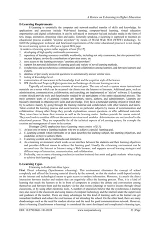 A Review on E-learning in Higher Education
DOI: 10.9790/0661-18143038 www.iosrjournals.org 33 | Page
E-Learning Requirements
E-Learning is essentially the computer and network-enabled transfer of skills and knowledge. Its
applications and processes include Web-based learning, computer-based learning, virtual education
opportunities and digital collaboration. It can be self-paced or instructor-led and includes media in the form of
text, image, animation, streaming video and audio. Generally speaking, e-Learning is supposed to maintain an
educational process available "anytime anywhere" by means of World Wide Web (WWW) technology. To
fulfill the pedagogical, technical, and functional requirements of the entire educational process it is not enough
for an e-Learning system to offer just a typical Web page.
A modern e-Learning system rather supports at least [16,17]:
1. developing of high quality multimedia courseware.
2. repository of learning resources available worldwide, including not only courseware, but also personal info
on peer helpers, on-the-fly contributions of previous users, etc
3. easy access to the learning resources "anytime and anywhere"
4. support for personal definition of learning goals and variety of novel learning methods.
5. synchronous and asynchronous communication and collaboration among learners, and between learners and
experts.
6. database of previously answered questions to automatically answer similar ones.
7. testing of knowledge level.
8. customization of courseware to the knowledge level and the cognitive style of the learner.
9. IPR (Intellectual Property Rights) protection and brokerage of relevant learning services.
Typically e-Learning system consists of several parts. The core of such a system stores instructional
materials on a server which can be accessed via clients over the Internet or Intranets. Additional parts, such as
administration, communication, collaboration, and searching, are implemented as "add on" software. E-Learning
system should provide tools and functionality needed by all participants of the entire educational process. The
most common users of e-Learning systems are learners, tutors, authors, and administrators. Learners are
basically interested in obtaining new skills and knowledge. They have a particular learning objective which they
try to achieve mainly by going through the training material and collaboration with other learners and tutors.
Tutors control the learning process and assist learners on particular subjects by means of communication and
collaboration. Among other things they provide explanations, answer questions, or offer additional materials.
Thus, tutors have to know their trainees as well as the learning matter. Authors provide the course material.
They need tools to combine different documents into structured modules. Administrators are not involved in the
educational process. They are responsible for all the technical aspects of e-Learning system, for example the
creation and management of users in the system.
Dietinger (2003] emphasizes that e-Learning must consist of [15]:
1. At least one or more e-learning students who try to achieve a special learning goal.
2. E-Learning content which represents or at least describes the learning subject, the learning objectives, and
guidelines on how to achieve them.
3. E-learning content can be multimedia and interactive.
4. An e-learning environment which works as an interface between the students and their learning objectives
and provides different means to achieve the learning goal. Usually the e-Learning environment can be
accessed over the Internet or Intranet using a Web browser, and supports several learning strategies and
different ways of interaction, communication, and collaboration.
5. Preferably, one or more e-learning coaches (or teachers/trainers) that assist and guide students when trying
to achieve their learning goal.
E-Learning Types
E-learning is divided into three types:
First: Direct e-learning (Synchronous e-learning): This environment eliminates the concept of school
completely and offered the learning material directly by the network, so that the student could depend entirely
on the internet and technological means to gain access to modern information. Moreover, it cancels the direct
interaction between teacher and student that can negatively affect the learning process. Thus, it is a kind of
learning that needs the learners to be in front of computers to conduct the debate and conversation among
themselves and between them and the teachers via the chat rooms (chatting) or receive lessons through virtual
classrooms, or by using other electronic tools. A number of specialists believe that the synchronous e-learning
may also occur in the classroom and using means of computer technology and the internet under the supervision
and guidance of the teacher. There are many advantages for this kind of learning such as the learner can get
immediate feedback and reduce the cost because of not attending the school .On the other hand, there are many
disadvantages such as the need for modern devices and the need for good communications network. However,
direct e-learning (Synchronous e-learning) is considered the most developed and complicated e-learning type,
 