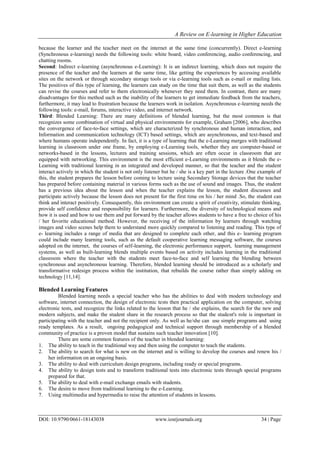 A Review on E-learning in Higher Education
DOI: 10.9790/0661-18143038 www.iosrjournals.org 34 | Page
because the learner and the teacher meet on the internet at the same time (concurrently). Direct e-learning
(Synchronous e-learning) needs the following tools: white board, video conferencing, audio conferencing, and
chatting rooms.
Second: Indirect e-learning (asynchronous e-Learning): It is an indirect learning, which does not require the
presence of the teacher and the learners at the same time, like getting the experiences by accessing available
sites on the network or through secondary storage tools or via e-learning tools such as e-mail or mailing lists.
The positives of this type of learning, the learners can study on the time that suit them, as well as the students
can revise the courses and refer to them electronically whenever they need them. In contrast, there are many
disadvantages for this method such as the inability of the learners to get immediate feedback from the teachers,
furthermore, it may lead to frustration because the learners work in isolation. Asynchronous e-learning needs the
following tools: e-mail, forums, interactive video, and internet network.
Third: Blended Learning: There are many definitions of blended learning, but the most common is that
recognizes some combination of virtual and physical environments for example, Graham [2006], who describes
the convergence of face-to-face settings, which are characterized by synchronous and human interaction, and
Information and communication technology (ICT) based settings, which are asynchronous, and text-based and
where humans operate independently. In fact, it is a type of learning that the e-Learning merges with traditional
learning in classroom under one frame, by employing e-Learning tools, whether they are computer-based or
networks-based in the lessons, lectures and training sessions, which are often occur in classroom that are
equipped with networking. This environment is the most efficient e-Learning environments as it blends the e-
Learning with traditional learning in an integrated and developed manner, so that the teacher and the student
interact actively in which the student is not only listener but he / she is a key part in the lecture .One example of
this, the student prepares the lesson before coming to lecture using Secondary Storage devices that the teacher
has prepared before containing material in various forms such as the use of sound and images. Thus, the student
has a previous idea about the lesson and when the teacher explains the lesson, the student discusses and
participate actively because the lesson does not present for the first time on his / her mind .So, the student can
think and interact positively. Consequently, this environment can create a spirit of creativity, stimulate thinking,
provide self confidence and responsibility for learners. Furthermore, the diversity of technological means and
how it is used and how to use them and put forward by the teacher allows students to have a free to choice of his
/ her favorite educational method. However, the receiving of the information by learners through watching
images and video scenes help them to understand more quickly compared to listening and reading. This type of
e- learning includes a range of media that are designed to complete each other, and this e- learning program
could include many learning tools, such as the default cooperative learning messaging software, the courses
adopted on the internet, the courses of self-learning, the electronic performance support, learning management
systems, as well as built-learning blends multiple events based on activity includes learning in the traditional
classroom where the teacher with the students meet face-to-face and self learning the blending between
synchronous and asynchronous learning. Therefore, blended learning should be introduced as a scholarly and
transformative redesign process within the institution, that rebuilds the course rather than simply adding on
technology [11,14].
Blended Learning Features
Blended learning needs a special teacher who has the abilities to deal with modern technology and
software, internet connection, the design of electronic tests then practical application on the computer, solving
electronic tests, and recognize the links related to the lesson that he / she explains, the search for the new and
modern subjects, and make the student share in the research process so that the student's role is important in
participating with the teacher and not the recipient only. As well as he/she can use simple programs and using
ready templates. As a result, ongoing pedagogical and technical support through membership of a blended
community of practice is a proven model that sustains such teacher innovation [10].
There are some common features of the teacher in blended learning:
1. The ability to teach in the traditional way and then using the computer to teach the students.
2. The ability to search for what is new on the internet and is willing to develop the courses and renew his /
her information on an ongoing basis.
3. The ability to deal with curriculum design programs, including ready or special programs.
4. The ability to design tests and to transform traditional tests into electronic tests through special programs
prepared for that.
5. The ability to deal with e-mail exchange emails with students.
6. The desire to move from traditional learning to the e-Learning.
7. Using multimedia and hypermedia to raise the attention of students in lessons.
 