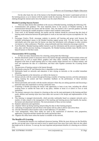 A Review on E-learning in Higher Education
DOI: 10.9790/0661-18143038 www.iosrjournals.org 35 | Page
On the other hand, the role of the learner in the blended learning, the learner is participant actively in
the learning process so as to interact with the teacher inside the classroom. Moreover, the learner must train on
chatting through the internet and to have the ability to use the email effectively.
Blended Learning Success Factors
There are many factors that contribute to the success of blended learning, including the following [10]:
1. Communication and guidance: The most important factor in the success of blended learning is the
communication between the learner and the teacher. Thus, the teacher's role is provide guidance and help
learners in choosing the suitable programs to improve their academic achievement.
2. Team work: In the blended learning, the teacher and the students should be convinced that this kind of
learning needs interaction between the participants to work as one team and everyone accomplishes his / her
task.
3. Encourage Creative Work: encourage students to practice self learning and group work because the
available technological means in the blended learning support group work .Yet, the learner may learn
individually and at the same time the learner can share the information with colleagues in other countries
via internet or video conferences .Therefore. using multimedia and class interaction encourage creativity.
4. Tests Flexibility: Blended learning enables learners to get the information and the answers regardless of the
time, place and the previous learning .Consequently, the blended learning includes many flexible tests to
help all learners to find their needs.
Characteristics Of E-Learning
A There are many characteristics for e-learning, among them the followings:
1. Provide educational content in electronic form to the learner through multimedia (which include written and
spoken texts, as well as sound effects, graphics and video clips). Actually, the educational content is
designed in the form of small learning units in a time usually ranges between two to fifteen minutes, and
each unit represents the idea of a stand-alone, and these units together constitute the e-Leaning lesson
content.
2. The provision of learning content to the learner through:
2.1 Multimedia using the PC and Education here is dependent on the computer.
2.2 Multimedia based on networks and education is here relying on networks or the so-called immediate
education.
3. E-learning depends on the interaction, as it allows the learner to:
3.1 Interact actively with the content through performing a number of learning exercises, activities and projects
during learning the content and have immediate feedback on the performance of those activities
electronically.
3.2 Interact personally and socially with the teacher and peers where they are asking questions and discussing a
particular topic and cooperation in solving a particular issue.
3.3 E-learning is flexible providing the learner with opportunity to learn at any time, including the official
working hours or outside the times and in any place, whether at home or at school or even at work
institutions.
3.4 The learners represent a key element in e-learning as they are the main participants in the learning and their
needs, abilities and learning styles have been taken into account in the design and implementation of this
learning.
4. This learning is managed electronically, which provides multimedia based on computer networks and a
number of tasks related to the management of the teaching and learning process that benefits the teacher,
the learner and educational institution. The most prominent of these services include:
4.1 Students' admissions and registration.
4.2 Students' follow-up during learning and providing the data on their learning progress.
4.3 Indicating of assignments and sent them to the learner and set a date to deliver and correct them.
4.4 Provide information about teachers such as email addresses, CV and others.
4.5 Tests management, where these media are used in the construction of electronic tests, preparation,
application, correction and then monitor the results and declare them.
4.6 Organize the office hours where the teacher is available on the network.
The Benefits of E-Learning
E-Learning has benefits over traditional classroom learning. While the most obvious are the flexibility
and the cost savings since it does not need to travel or spend excess time away from work, there are also others
that might not be so obvious. To sum up, the most important and prominent benefits of e-learning are as follows
[16]:
 