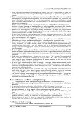 A Review on E-learning in Higher Education
DOI: 10.9790/0661-18143038 www.iosrjournals.org 36 | Page
1. It can make the communication between teacher and students more easily at any time and any place, even
outside official working hours, and to give them adequate opportunity to ask questions in respect of school
courses.
2. It can construct privacy between the students and teachers; as the students who suffer from a low academic
level should not feel embarrassed from their low level in front of their colleagues. They can express their
ideas to the teacher with privacy, and they are given an opportunity to try and correct the errors without
being subjected to embarrassment, as well as for shy students. So, this method gives freedom for students to
ask questions to the teacher.
3. It's less expensive to produce: Using E-Learning to produce your own asynchronous learning programs, E-
Learning is virtually free once you reach the break-even point. Synchronous programs will have continued
costs associated with the teacher managing the class, but it will still be lower than traditional courses.
4. It's self-Paced: Most e-Learning programs can be taken when needed. The "books" that you set up using
learner soft create a module-based design allowing the learner to go through smaller chunks of learning that
can be used and absorbed for a while before moving on.
5. It moves faster: E-Learning courses progress up to 50 percent faster than traditional courses. This is partly
because the individualized approach allows learners to skip material they already know and understand and
move onto the issues they need training on.
6. It provides a consistent message: E-Learning eliminates the problems associated with different instructors
teaching slightly different material on the same subject. For school learning this is often critical.
7. It can work from any location and any time - -E-learners can go through training sessions from anywhere,
usually at anytime. This Just-In-Time (JIT) benefit can make learning possible for learners who never
would have been able to study it into their schedules prior to the development of e-Learning. (If you
manage a corporate learning program, however, be careful about requesting that learner learn on their own
time from home).
8. It can be updated easily and quickly - Online e-Learning sessions are especially easy to keep up-to-date
because the updated materials are simply uploaded to a server. CD-ROM-based programs may be slightly
more expensive to update and distribute, but still come out cheaper than reprinting manuals and retraining
instructors.
9. It can lead to increased retention and a stronger grasp on the subject - This is because of the many elements
that are combined in e-Learning to reinforce the message, such as video, audio, quizzes, interaction, etc.
There is also the ability to revisit or replay sections of the learning that might not have been clear the first
time around. Try that in a crowded auditorium!
10. It can be easily managed for large groups of students - Trainer soft Manager allows corporate training
directors, HR managers and others to keep track of the course offerings, schedule or assign training for
employees and track their progress and results. Managers can review a student's scores and identify any
areas that need additional training.
11. E-Learning is flexible that the learner can work to with a large group of teachers and students around the
world online. And thus, it can be taught at home or in the workplace or anywhere using of the Internet and
using a variety of different and accurate methods in evaluating the performance of the learners.
12. The future of e-learning is in progress even if the institutions dealing with e-learning is still a few, but there
are indications that this learning will flourish and spreads as it provides greater comfort and flexibility for
the student and teacher at the same time.
Reason for Increased Use of the E-Learning Technology
The most important factors that contribute to the increased use of e-learning technology[8]:
1. The need for education and training because of the development in the various fields of technological
knowledge.
2. Urgent need for education and training at the right time and the right place all over the time.
3. Economic feasibility of the use of e-learning technology that contribute to the reduction of the costs of
education and training for staff or students scattered in different geographical locations.
4. Provide time for the learners where they can choose the right time to learn without a fixed link to a specific
time.
5. Take advantage of the many important and influential factors such as [sound - text - Color - video - Line -
view type and other] Therefore, the learner may use many senses in this educational process.
6. Do not care about the age of the learner so is appropriate to children, adult and staff whose conditions do
not allow them to be present in schools and universities at specific times.
Justifications for the E-Learning
Factors and justifications that lead to the emergence of e-learning [8]:
 