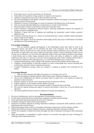 A Review on E-learning in Higher Education
DOI: 10.9790/0661-18143038 www.iosrjournals.org 37 | Page
1. Find unique ways to view the curriculum over the Internet.
2. Find solution to the problem of large numbers of students in the classroom.
3. Authentic communication and access to the curriculum at any time.
4. The increased demand on knowledge so that the investment in learners' knowledge can develop their skills,
which can lead to the best results.
5. Multiplicity of sources of knowledge as a result of contacting with different sites on the Internet.
6. Take into account individual differences of each learner as a result of self-realization.
7. Direct and rapid evaluation of the learners' results and correct their errors.
8. Achieve interactive communication between learners, achieving compatibility between the categories of
learners of equal or compatible levels.
9. Flexibility in speed and ease of updating and modifying the educational content without expensive
additional costs.
10. Continuity in learning, because it is a means of communication that is always available without interruption
and has a high level of quality.
11. Change in the teacher's role from a transferor of knowledge and the only source of information to facilitator
and supervisor of the learning process.
E-Learning Techniques
This era witnesses ongoing developments in the technological means that could be used in the
educational process and which can be classified into three main techniques [13]: First: Sound -Based
Technology: which is divided into two types, the first interactive audio conferences such as short-wave radio,
the second is an audio static tools such as audio and video tapes. Second: Visuals Technology (Video): the use
of video vary in education, it is one of the most important means for direct and indirect interaction, and includes
a fixed formats such as slides, shapes animation such as films and videos, in addition to combine audio
conferences with video as a one-way or two-way with accompanying sound. Third: Computer and networks: it
is the most basic elements of the e-learning process, it is used in the learning process in three forms:
1. Computer-based learning, which is based on the interaction between the computer and the learner only.
2. Computer- assisted learning, in which the computer is a source of knowledge and a means of learning such
as information retrieval or review questions and answers.
3. Computer management learning, where the computer is working on guidance and counseling for the
learner.
E-Learning Obstacle
There are many obstacles that hinders the progress of e-Learning such as [6,7]:
1. The rapid development of global standards, which requires many changes and updates in e-courses.
2. Privacy and confidentiality like hackers and piracy attack on major sites in the Internet can affect the
electronic courses and exams.
3. Students' resistance to this new style of learning and lack of interaction with him.
4. Negative tendency of some faculty members against e-learning.
5. Lack of sufficient awareness of some community members towards this type of learning.
6. The need for ongoing training and support for learners and teachers to learn how to use the Internet and
education.
7. The need to publish electronic courses at a high level of quality and competition.
Recommendations
1. Provision of infrastructure, and is in the preparation of trained human resources.
2. Provide rapid communication lines and hardware equipment with high speed and storage.
3. Create specialized educational channels for all levels of education.
4. Continuous training for improvement and development.
5. Expansion of academic programs by holding educational workshops to develop the skills needed by workers in
professional and vocational sectors.
6. Organizing training courses on how to use modern technology to keep in pace with the constant evolution.
7. Illustrate the differences between traditional learning, e-learning and distance learning for students.
8. Call for the recognition of global universities that apply this type of learning (E-Learning) in their educational
system.
9. Apply the principles of comprehensive quality assurance in universities that apply this type of learning (E-
Learning) in their educational system.
 