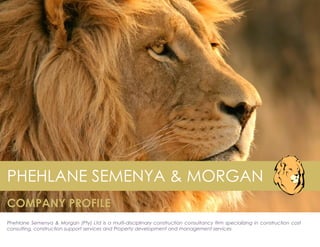 PHEHLANE SEMENYA & MORGAN
COMPANY PROFILE
Phehlane Semenya & Morgan (Pty) Ltd is a multi-disciplinary construction consultancy firm specializing in construction cost
consulting, construction support services and Property development and management services
 