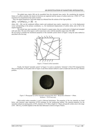 AN INVESTIGATION OF NANOTUBE-INTEGRATED…

          The global mass matrix [M] can be assembled from the elemental mass matrix. By considering the atomistic
feature of a carbon nanotube, the masses of electrons are neglected and the masses of carbon nuclei (mc=1.9943×10-26) are
assumed to be concentrated at the centers of atoms.
  Then, the natural frequencies f and mode shapes are obtained from the solution of the Eigen problem
([K ]s   2 [M ]s){y p }  0        (6)
where, [K] s , [M] s are the condensed stiffness matrix and condensed mass matrix, respectively, {y p} is the displacement
vector corresponding to the primary coordinates, i.e., the translational displacements of carbon atoms, and ω=2πf is the
angular frequency.
          The second step, more nanotubes will be framed in a square space, they are cantilevered or bridged and entangled
with each other. The area of the square is still in nano/micro scale, with the nanotubes aspect ratio 100-1000.
We are trying to simulate the mechanical properties of the nanotube system shown in Figure 2 using the same method as
described in the first step.




                                             Figure 2 Framed carbon nanotubes

          Finally, the framed “nanotube system” in Figure 2 is used as constitutive “elements” of the CNT-integrated thin
film (or buckysheet, see the photo shot in Figure 3) and finite element method is used to model and solve the free vibration
problem.




             Figure 3 Photograph of carbon nanotube-integrated thin sheet - Buckysheet (Diameter = 40mm,
                                             thickness = 30-50 microns)

          Multi-walled carbon nanotubes is used to fabricate buckysheets. The properties of the raw materials are listed
below with chemical vapor deposition (CVD) technique for the synthesizing method. The material properties for the
nanotubes utilized are having purity of 95%, diameter of 10~30nm, length 0.5~ 40μm, and specific surface area in the range
of 40 – 300 m2/g. An SEM snapshot of the thin sheet fabricated is shown in Figure 4 below.




ISSN: 2278-7461                                  www.ijeijournal.com                                        P a g e | 33
 