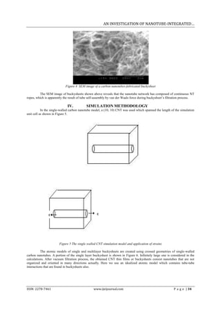 AN INVESTIGATION OF NANOTUBE-INTEGRATED…




                            Figure 4 SEM image of a carbon nanotubes-fabricated buckysheet

         The SEM image of buckysheets shown above reveals that the nanotube network has composed of continuous NT
ropes, which is apparently the result of tube self-assembly by van der Waals force during buckysheet’s filtration process.

                             IV.           SIMULATION METHODOLOGY
           In the single-walled carbon nanotube model, a (10, 10) CNT was used which spanned the length of the simulation
unit cell as shown in Figure 5.




               ε                                   ε




                       Figure 5 The single walled CNT simulation model and application of strains

          The atomic models of single and multilayer buckysheets are created using crossed geometries of single-walled
carbon nanotubes. A portion of the single layer buckysheet is shown in Figure 6. Infinitely large one is considered in the
calculations. After vacuum filtration process, the obtained CNT thin films or buckysheets consist nanotubes that are not
organized and oriented in many directions actually. Here we use an idealized atomic model which contains tube-tube
interactions that are found in buckysheets also.




ISSN: 2278-7461                                 www.ijeijournal.com                                        P a g e | 34
 