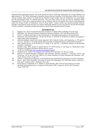 AN INVESTIGATION OF NANOTUBE-INTEGRATED…

understand their mechanical properties. The results pointed out that for single layer buckysheets, the Young’s Modulus was
approximately 0.3 TPa. When increasing the separation distance between nanotubes in the buckysheets model, the value of
Young’s modulus clearly reduced. It’s found that the obtained Young’s moduli values for buckysheets were much bigger
than the experimental results we obtained previously. The most likely reason for that was that the simulation model
disregarded lots of flaws due to impurity particles, uneven thickness and not well aligned tubes which could significantly
reduce the Young’s moduli of buckysheets. However, these higher Young’s moduli may represent potential optimum
strengths of buckysheets which motivates us to improve fabricating methods in such a way that we can take full advantages
of carbon nanotubes’ outstanding mechanical properties to benefit their integrated material strengths.

                                                  REFERENCES
 1.      Rapaport, D.C. The art of molecular dynamics simulation, 2nd edition 2004, Cambridge University press,
 2.      2004.Haile, J.M. Molecular Dynamics Simulation: Elementary Methods, 1992, John Wiley & Sons, INC.
 3.      Verlet, L. Computer experiments on the classical fluids. I. Thermodynamical properties of Lennard-Jones
 4.      Moleculars, 1967, Physical Review, 159, pp. 98-103.Sun, X. and Zhao, W. Prediction of stiffness and strength of
         single-walled carbon nanotubes by
 5.      molecular-mechanics based finite element approach, 2005, Materials Science and Engineering A, 390, pp.366-
         371.Li, C. and Chou, T.-W. Single-walled carbon nanotubes as ultrahigh frequency nanomechanical resonators,
 6.      2003, Physical Review B 68, 073405.Liu, P., Zhang, Y.W. and Liu, C. Oscillatory behavior of C60-nanotube
         oscillators: A molecular-
 7.      dynamics study, 2005, Journal of Applied Physics 97, 094313.Zheng, O. and Jiang, Q., Multiwalled Carbon
         Nanotubes as Gigahertz Oscillators, Physical Review Letters,
 8.      vol 88, no.4, 045503.http://www.accelrys.com/products/cerius2/
 9.      Frankland, S.J.V., Harik, V.M., Odegard, G.M., Brenner, R.W. and Gates, T.S. The stress-strain
10.      behavior of polymer-nanotubes composites from molecular dynamics simulation, Composites Science and
         Technology, vol. 63, pp. 1665-1661, 2003.Lu, J.P. Elastic Properties of Carbon Nanotubes and Nanoropes, 1997,
         Physics Review Letters, 79, pp.1297-
11.      1300.Ji, Y., Multiscale Investigations on Structural Properties and Mechanical Applications of Carbon Nanotubes
12.      Sheets”, 2007, Ph.D. Dissertation, University of Akron, USA.Huntington, J.B., Solid State Physics, edited by F.
         Seitz and D. Turnbull, 1958, 7, Academic, New York.
13.      Byron Pipesa P., Franklandb, S.J.V., Hubertc P. and ErikSaether, 2003, Self-consistent properties of carbon
         nanotubes and hexagonal arrays as composite reinforcements, 2003, Composites Science and Technology,
         63, pp. 1349-1358.




ISSN: 2278-7461                                 www.ijeijournal.com                                        P a g e | 37
 