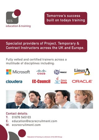 Specialist providers of Project, Temporary &
Contract Instructors across the UK and Europe.
Tomorrow’s success
built on todays training
Fully vetted and certified trainers across a
multitude of disciplines including:
*Education & Training is a division of the ECS Group
Contact details:
T:	 01676 545103
E:	 education@ecsrecruitment.com
W:	 ecsrecruitment.com
 